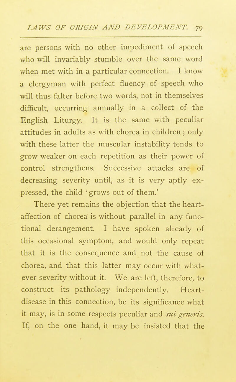 are persons with no other impediment of speech who will invariably stumble over the same word when met with in a particular connection. I know a clergyman with perfect fluency of speech who will thus falter before two words, not in themselves difficult, occurring annually in a collect of the English Liturgy. It is the same with peculiar attitudes in adults as with chorea in children; only with these latter the muscular instability tends to grow weaker on each repetition as their power of control strengthens. Successive attacks are of decreasing severity until, as it is very aptly ex- pressed, the child ' grows out of them.' There yet remains the objection that the heart- affection of chorea is without parallel in any func- tional derangement. I have spoken already of this occasional symptom, and would only repeat that it is the consequence and not the cause of chorea, and that this latter may occur with what- ever severity without it. We are left, therefore, to construct its pathology independently. Heart- disease in this connection, be its significance what it may, is in some respects peculiar and sui generis. If, on the one hand, it may be insisted that the