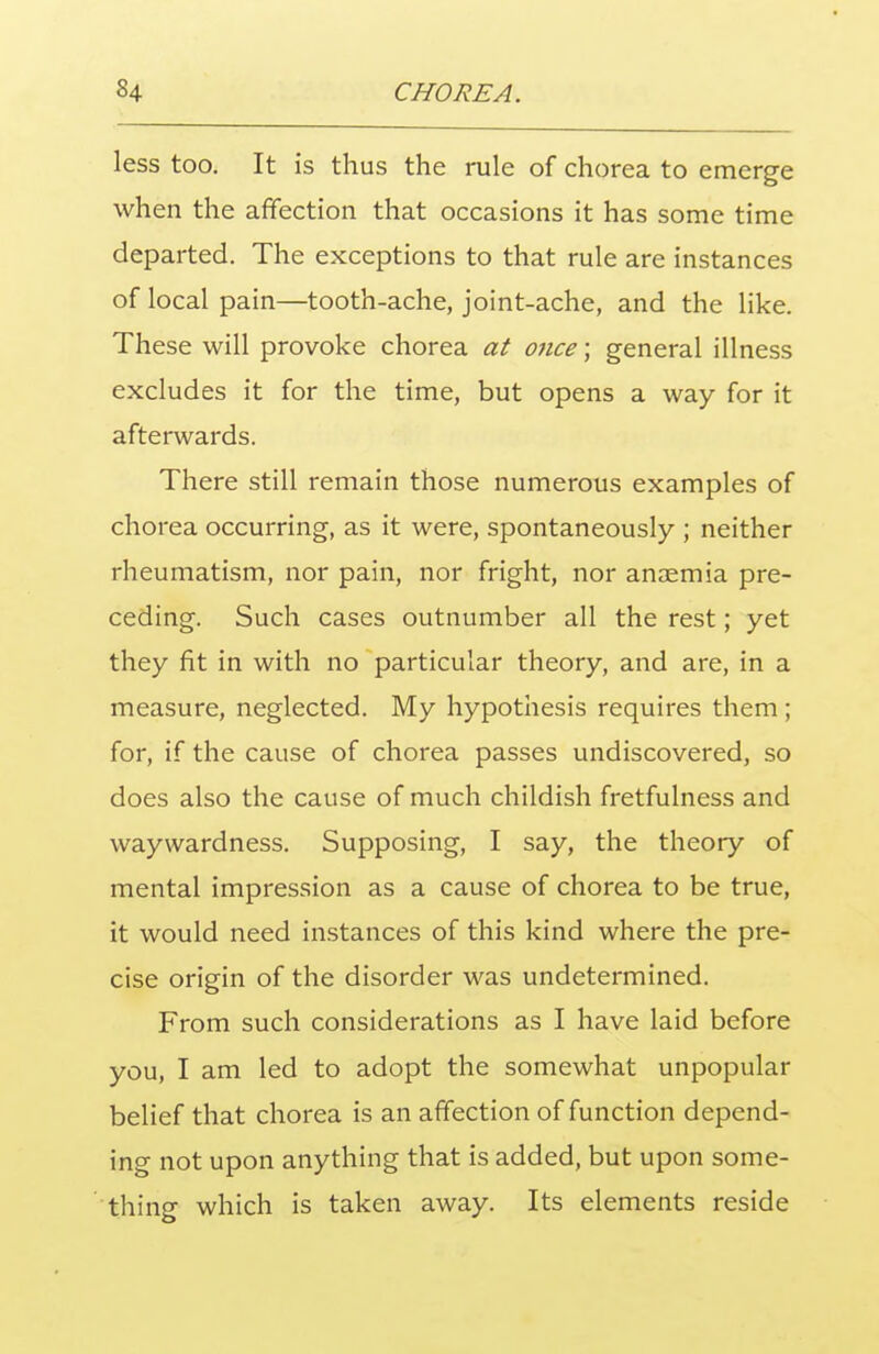 less too. It is thus the rule of chorea to emerge when the affection that occasions it has some time departed. The exceptions to that rule are instances of local pain—tooth-ache, joint-ache, and the like. These will provoke chorea at once; general illness excludes it for the time, but opens a way for it afterwards. There still remain those numerous examples of chorea occurring, as it were, spontaneously ; neither rheumatism, nor pain, nor fright, nor anaemia pre- ceding. Such cases outnumber all the rest; yet they fit in with no particular theory, and are, in a measure, neglected. My hypothesis requires them ; for, if the cause of chorea passes undiscovered, so does also the cause of much childish fretfulness and waywardness. Supposing, I say, the theory of mental impression as a cause of chorea to be true, it would need instances of this kind where the pre- cise origin of the disorder was undetermined. From such considerations as I have laid before you, I am led to adopt the somewhat unpopular belief that chorea is an affection of function depend- ing not upon anything that is added, but upon some- thing which is taken away. Its elements reside