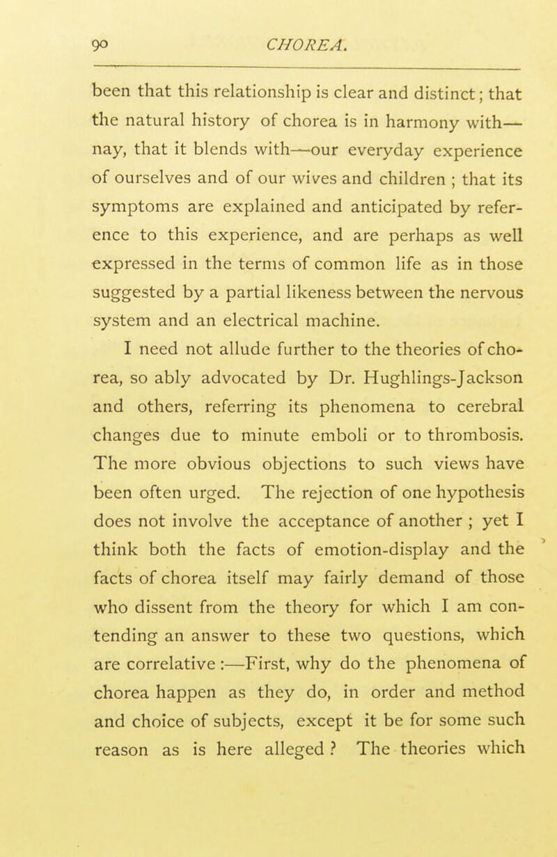 been that this relationship is clear and distinct; that the natural history of chorea is in harmony with— nay, that it blends with—our everyday experience of ourselves and of our wives and children ; that its symptoms are explained and anticipated by refer- ence to this experience, and are perhaps as well expressed in the terms of common life as in those suggested by a partial likeness between the nervous system and an electrical machine. I need not allude further to the theories of cho- rea, so ably advocated by Dr. Hughlings-Jackson and others, referring its phenomena to cerebral changes due to minute emboli or to thrombosis. The more obvious objections to such views have been often urged. The rejection of one hypothesis does not involve the acceptance of another ; yet I think both the facts of emotion-display and the facts of chorea itself may fairly demand of those who dissent from the theory for which I am con- tending an answer to these two questions, which are correlative :—First, why do the phenomena of chorea happen as they do, in order and method and choice of subjects, except it be for some such reason as is here alleged ? The theories which