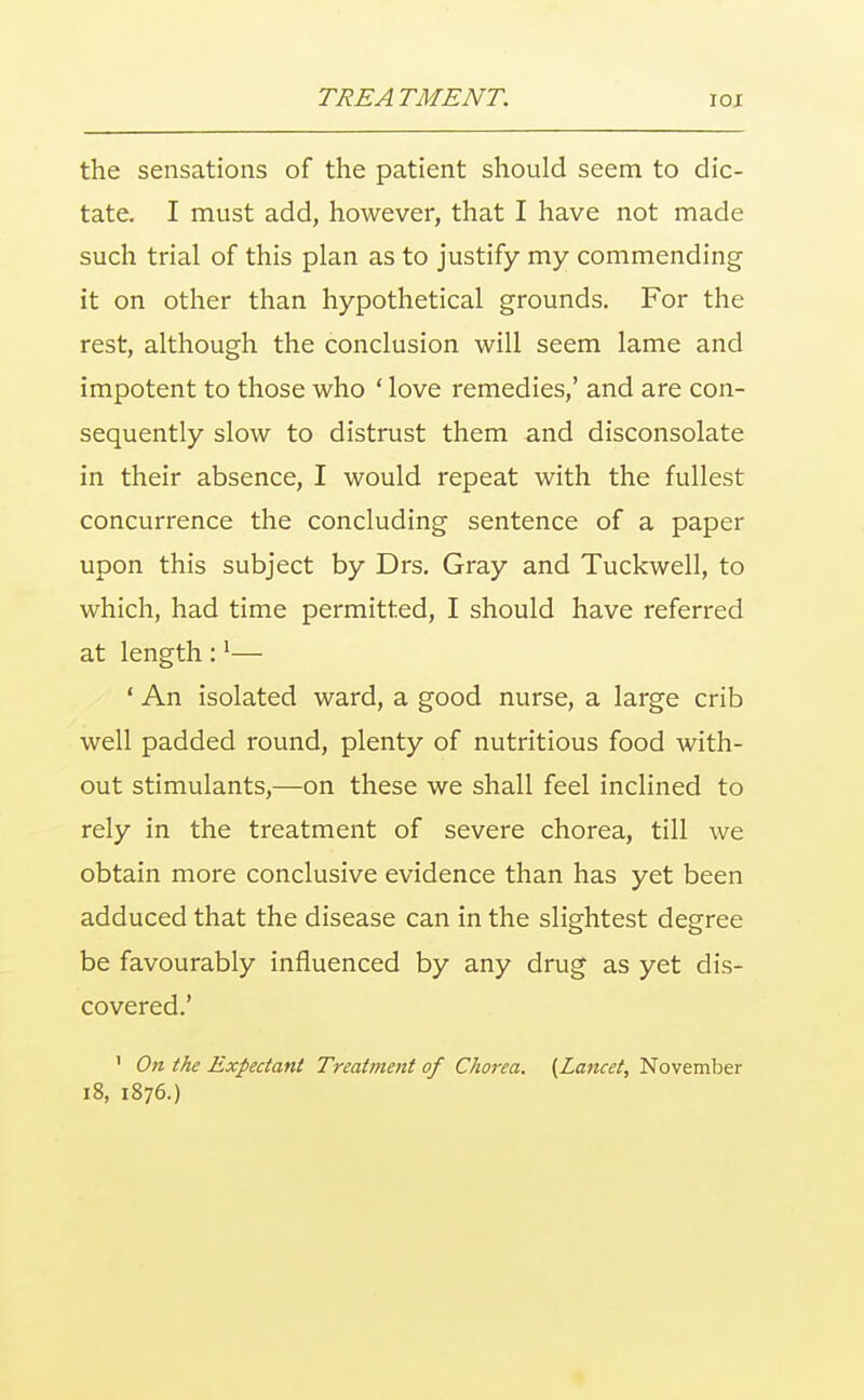 the sensations of the patient should seem to dic- tate. I must add, however, that I have not made such trial of this plan as to justify my commending it on other than hypothetical grounds. For the rest, although the conclusion will seem lame and impotent to those who ' love remedies,' and are con- sequently slow to distrust them and disconsolate in their absence, I would repeat with the fullest concurrence the concluding sentence of a paper upon this subject by Drs. Gray and Tuckwell, to which, had time permitted, I should have referred at length :1— ' An isolated ward, a good nurse, a large crib well padded round, plenty of nutritious food with- out stimulants,—on these we shall feel inclined to rely in the treatment of severe chorea, till we obtain more conclusive evidence than has yet been adduced that the disease can in the slightest degree be favourably influenced by any drug as yet dis- covered.' ' On the Expectant Treatment of Chorea. (Lancet, November 18, 1876.)