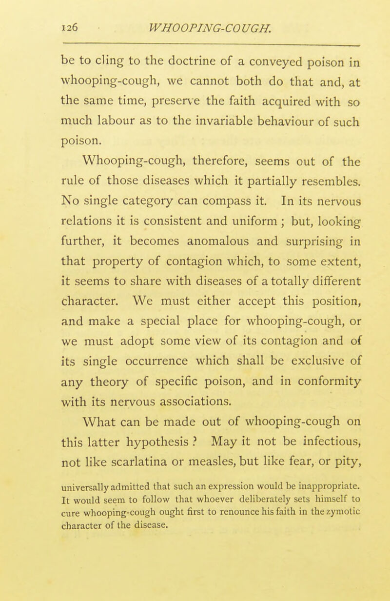 be to cling to the doctrine of a conveyed poison in whooping-cough, we cannot both do that and, at the same time, preserv e the faith acquired with so much labour as to the invariable behaviour of such poison. Whooping-cough, therefore, seems out of the rule of those diseases which it partially resembles. No single category can compass it. In its nervous relations it is consistent and uniform ; but, looking further, it becomes anomalous and surprising in that property of contagion which, to some extent, it seems to share with diseases of a totally different character. We must either accept this position, and make a special place for whooping-cough, or we must adopt some view of its contagion and of its single occurrence which shall be exclusive of any theory of specific poison, and in conformity with its nervous associations. What can be made out of whooping-cough on this latter hypothesis ? May it not be infectious, not like scarlatina or measles, but like fear, or pity, universally admitted that such an expression would be inappropriate. It would seem to follow that whoever deliberately sets himself to cure whooping-cough ought first to renounce his faith in the zymotic character of the disease.