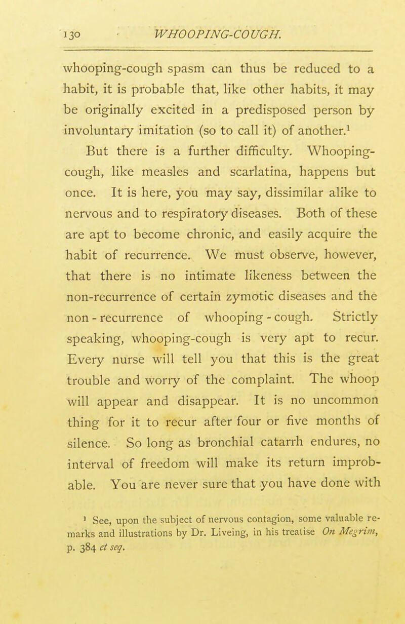 whooping-cough spasm can thus be reduced to a habit, it is probable that, like other habits, it may be originally excited in a predisposed person by involuntary imitation (so to call it) of another.1 But there is a further difficulty. Whooping- cough, like measles and scarlatina, happens but once. It is here, you may say, dissimilar alike to nervous and to respiratory diseases. Both of these are apt to become chronic, and easily acquire the habit of recurrence. We must observe, however, that there is no intimate likeness between the non-recurrence of certain zymotic diseases and the non - recurrence of whooping - cough. Strictly speaking, whooping-cough is very apt to recur. Every nurse will tell you that this is the great trouble and worry of the complaint. The whoop will appear and disappear. It is no uncommon thing for it to recur after four or five months of silence. So long as bronchial catarrh endures, no interval of freedom will make its return improb- able. You are never sure that you have done with 1 See, upon the subject of nervous contagion, some valuable re- marks and illustrations by Dr. Liveing, in his treatise On Megrim, p. 384 et seq.