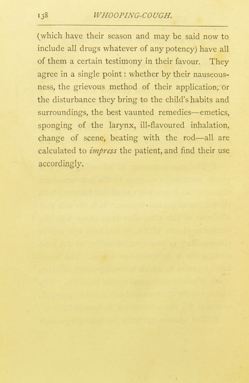 (which have their season and may be said now to include all drugs whatever of any potency) have all of them a certain testimony in their favour. They agree in a single point: whether by their nauseous- ness, the grievous method of their application, or the disturbance they bring to the child's habits and surroundings, the best vaunted remedies—emetics, sponging of the larynx, ill-flavoured inhalation, change of scene, beating with the rod—all are calculated to impress the patient, and find their use accordingly.