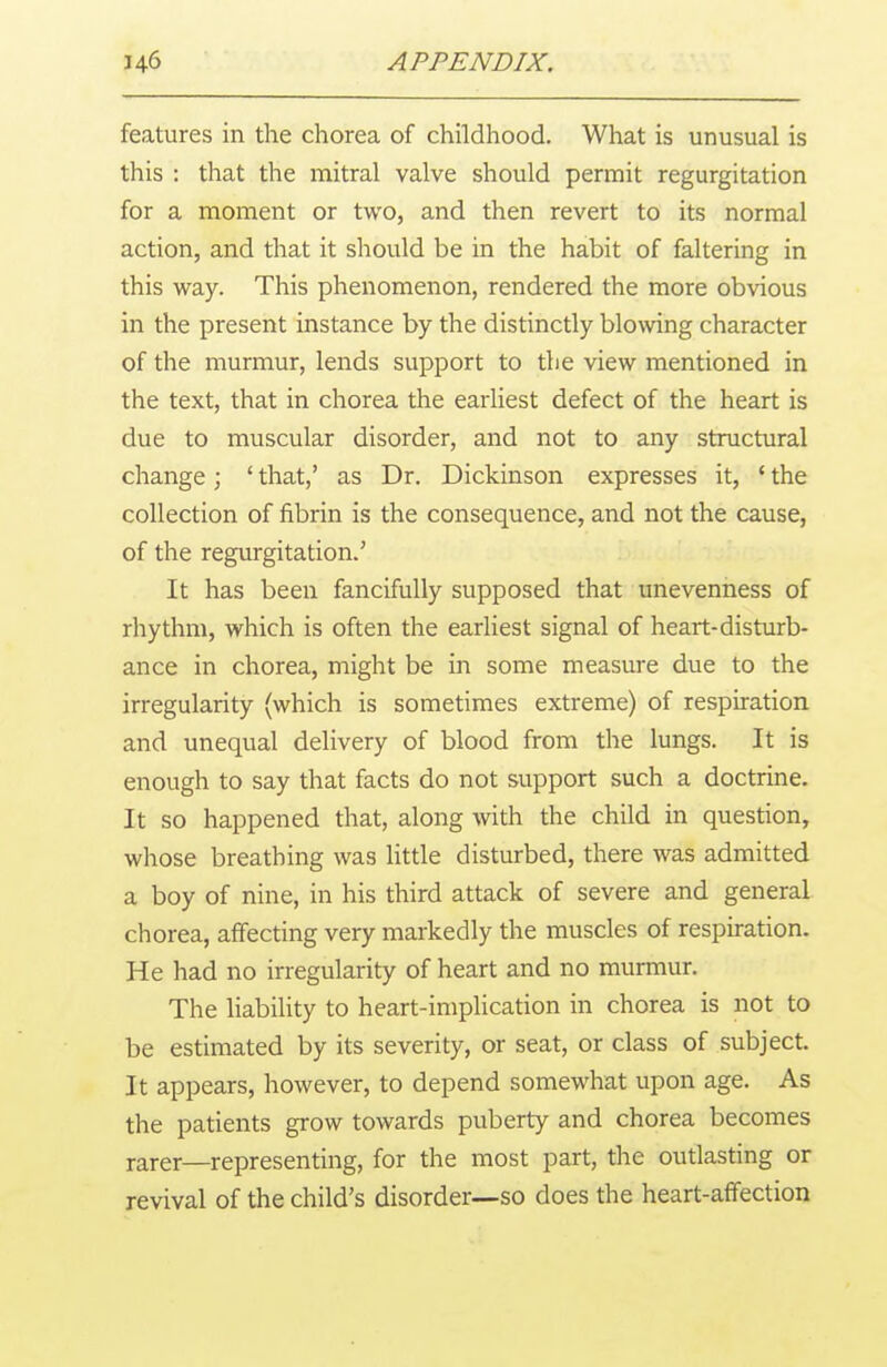 features in the chorea of childhood. What is unusual is this : that the mitral valve should permit regurgitation for a moment or two, and then revert to its normal action, and that it should be in the habit of faltering in this way. This phenomenon, rendered the more obvious in the present instance by the distinctly blowing character of the murmur, lends support to the view mentioned in the text, that in chorea the earliest defect of the heart is due to muscular disorder, and not to any structural change ; 1 that,' as Dr. Dickinson expresses it, ' the collection of fibrin is the consequence, and not the cause, of the regurgitation.' It has been fancifully supposed that unevenness of rhythm, which is often the earliest signal of heart-disturb- ance in chorea, might be in some measure due to the irregularity (which is sometimes extreme) of respiration and unequal delivery of blood from the lungs. It is enough to say that facts do not support such a doctrine. It so happened that, along with the child in question, whose breathing was little disturbed, there was admitted a boy of nine, in his third attack of severe and general chorea, affecting very markedly the muscles of respiration. He had no irregularity of heart and no murmur. The liability to heart-implication in chorea is not to be estimated by its severity, or seat, or class of subject. It appears, however, to depend somewhat upon age. As the patients grow towards puberty and chorea becomes rarer—representing, for the most part, the outlasting or revival of the child's disorder—so does the heart-affection