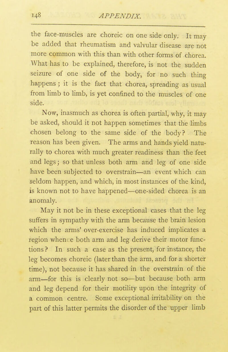the face-muscles are choreic on one side only. It may be added that rheumatism and valvular disease are not more common with this than with other forms of chorea. What has to be explained, therefore, is not the sudden seizure of one side of the body, for no such thing happens ; it is the fact that chorea, spreading as usual from limb to limb, is yet confined to the muscles of one side. Now, inasmuch as chorea is often partial, why, it may be asked, should it not happen sometimes that the limbs chosen belong to the same side of the body? The reason has been given. The arms and hands yield natu- rally to chorea with much greater readiness than the feet and legs; so that unless both arm and leg of one side have been subjected to overstrain—an event which can seldom happen, and which, in most instances of the kind, is known not to have happened—one-sided chorea is an anomaly. May it not be in these exceptional cases that the leg suffers in sympathy with the arm because the brain lesion which the arms' over-exercise has induced implicates a region whence both arm and leg derive their motor func- tions ? In such a case as the present, for instance, the leg becomes choreic (later than the arm, and for a shorter time), not because it has shared in the overstrain of the arm—for this is clearly not so—but because both arm and leg depend for their motility upon the integrity of a common centre. Some exceptional irritability on the part of this latter permits the disorder of the upper limb