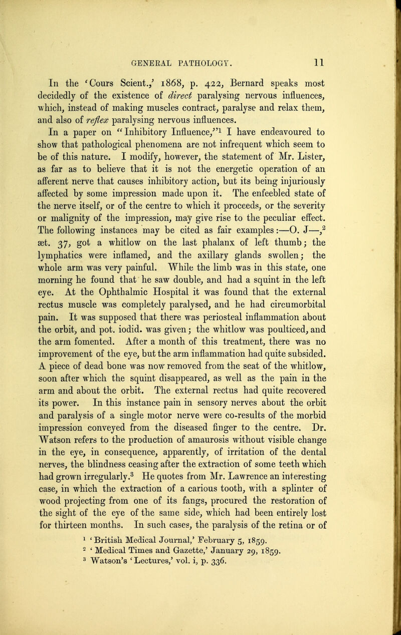 In the 'Cours Scient./ 1868, p. 422, Bernard speaks most decidedly of the existence of direct paralysing nervous influences, which, instead of making muscles contract, paralyse and relax them, and also of reflex paralysing nervous influences. In a paper on Inhibitory Influence,^I have endeavoured to show that pathological phenomena are not infrequent which seem to be of this nature. I modify, however, the statement of Mr. Lister, as far as to believe that it is not the energetic operation of an afferent nerve that causes inhibitory action, but its being injuriously affected by some impression made upon it. The enfeebled state of the nerve itself, or of the centre to which it proceeds, or the severity or malignity of the impression, may give rise to the peculiar effect. The following instances may be cited as fair examples:—0. J—^ set. 37, got a whitlow on the last phalanx of left thumb; the lymphatics were inflamed, and the axillary glands swollen; the whole arm was very painful. While the limb was in this state, one morning he found that he saw double, and had a squint in the left eye. At the Ophthalmic Hospital it was found that the external rectus muscle was completely paralysed, and he had circumorbital pain. It was supposed that there was periosteal inflammation about the orbit, and pot. iodid. was given; the whitlow was poulticed, and the arm fomented. After a month of this treatment, there was no improvement of the eye, but the arm inflammation had quite subsided. A piece of dead bone was now removed from the seat of the whitlow, soon after which the squint disappeared, as well as the pain in the arm and about the orbit. The external rectus had quite recovered its power. In this instance pain in sensory nerves about the orbit and paralysis of a single motor nerve were co-results of the morbid impression conveyed from the diseased finger to the centre. Dr. Watson refers to the production of amaurosis without visible change in the eye, in consequence, apparently, of irritation of the dental nerves, the blindness ceasing after the extraction of some teeth which had grown irregularly.^ He quotes from Mr. Lawrence an interesting case, in which the extraction of a carious tooth, with a splinter of wood projecting from one of its fangs, procured the restoration of the sight of the eye of the same side, which had been entirely lost for thirteen months. In such cases, the paralysis of the retina or of ^ ' Britisli Medical Journal,' February 5, 1859. 2 ' Medical Times and Gazette/ January 29, 1859. ^ Watson's ' Lectures,' vol. i, p. 336.