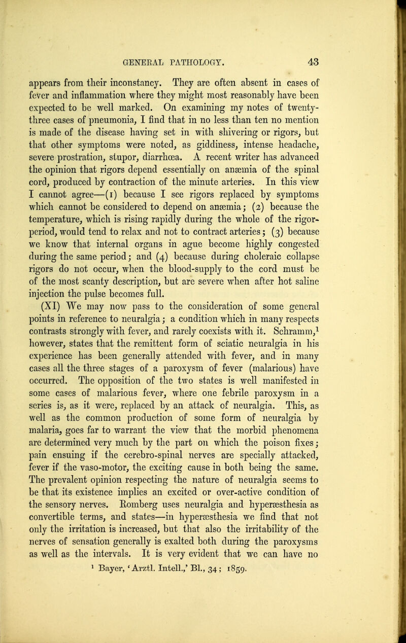 appears from their inconstancy. They are often absent in cases of fever and inflammation where they might most reasonably have been expected to be well marked. On examining my notes of twenty- three cases of pneumonia, I find that in no less than ten no mention is made of the disease having set in with shivering or rigors^ but that other symptoms were noted, as giddiness, intense headache, severe prostration, stupor, diarrhoea. A recent writer has advanced the opinion that rigors depend essentially on ansemia of the spinal cord, produced by contraction of the minute arteries. In this view I cannot agree—(i) because I see rigors replaced by symptoms which cannot be considered to depend on anaemia; (2) because the temperature, which is rising rapidly during the whole of the rigor- period, would tend to relax and not to contract arteries; (3) because we know that internal organs in ague become highly congested during the same period; and (4) because during choleraic collapse rigors do not occur, when the blood-supply to the cord must be of the most scanty description, but are severe when after hot saline injection the pulse becomes full. (XI) We may now pass to the consideration of some general points in reference to neuralgia; a condition which in many respects contrasts strongly with fever, and rarely coexists with it. Schramm,^ however, states that the remittent form of sciatic neuralgia in his experience has been generally attended with fever, and in many cases all the three stages of a paroxysm of fever (malarious) have occurred. The opposition of the two states is well manifested in some cases of malarious fever, where one febrile paroxysm in a series is, as it were, replaced by an attack of neuralgia. This, as well as the common production of some form of neuralgia by malaria^ goes far to warrant the view that the morbid phenomena are determined very much by the part on which the poison fixes; pain ensuing if the cerebro-spinal nerves are specially attacked, fever if the vaso-motor, the exciting cause in both being the same. The prevalent opinion respecting the nature of neuralgia seems to be that its existence implies an excited or over-active condition of the sensory nerves. Eomberg uses neuralgia and hypersesthesia as convertible terms, and states—in hypersesthesia we find that not only the irritation is increased, but that also the irritability of the nerves of sensation generally is exalted both during the paroxysms as well as the intervals. It is very evident that we can have no 1 Bayer, 'ArztL Intell.,' Bl., 34; 1859.