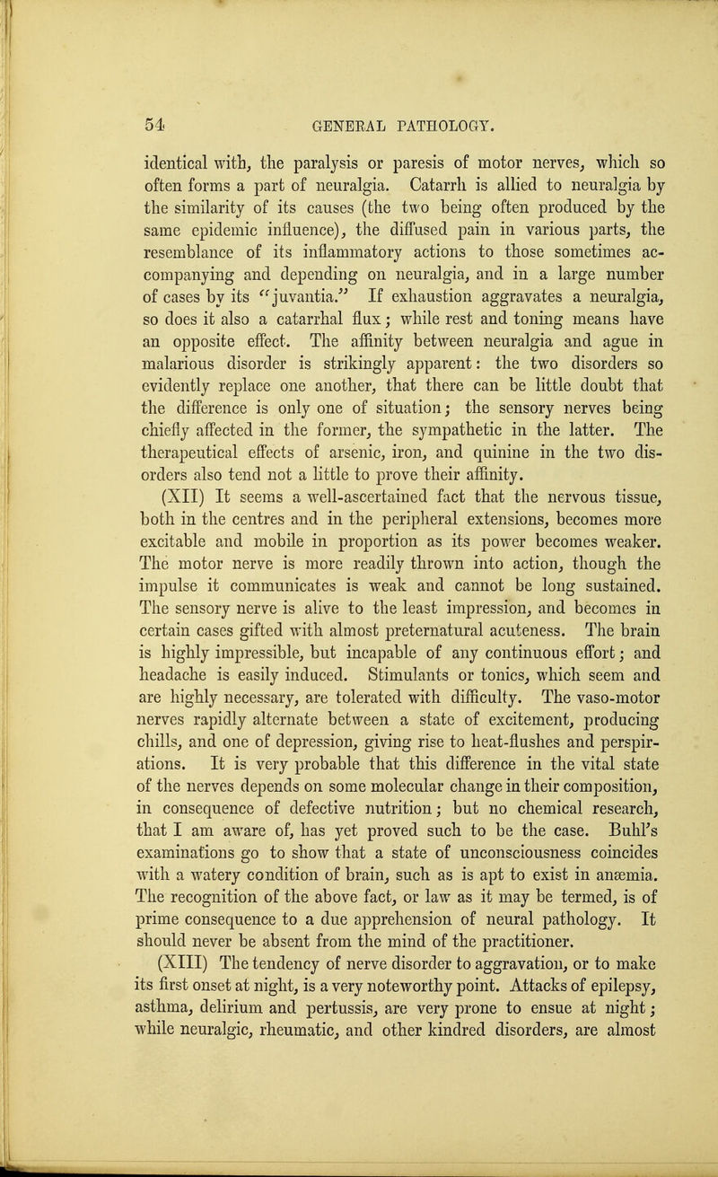 identical with, the paralysis or paresis of motor nerves^ which so often forms a part of neuralgia. Catarrh is allied to neuralgia by the similarity of its causes (the two being often produced by the same epidemic influence), the diffused pain in various parts, the resemblance of its inflammatory actions to those sometimes ac- companying and depending on neuralgia, and in a large number of cases by its ^^juvantia/^ If exhaustion aggravates a neuralgia, so does it also a catarrhal flux; while rest and toning means have an opposite effect. The affinity between neuralgia and ague in malarious disorder is strikingly apparent: the two disorders so evidently replace one another, that there can be little doubt that the difference is only one of situation; the sensory nerves being chiefl^y affected in the former, the sympathetic in the latter. The therapeutical effects of arsenic, iron, and quinine in the two dis- orders also tend not a little to prove their affinity. (XII) It seems a well-ascertained fact that the nervous tissue, both in the centres and in the peripheral extensions, becomes more excitable and mobile in proportion as its power becomes weaker. The motor nerve is more readily thrown into action, though the impulse it communicates is weak and cannot be long sustained. The sensory nerve is alive to the least impression, and becomes in certain cases gifted with almost preternatural acuteness. The brain is highly impressible, but incapable of any continuous effort; and headache is easily induced. Stimulants or tonics, which seem and are highly necessary, are tolerated with difficulty. The vaso-motor nerves rapidly alternate between a state of excitement, producing chills, and one of depression, giving rise to heat-flushes and perspir- ations. It is very probable that this difference in the vital state of the nerves depends on some molecular change in their composition, in consequence of defective nutrition; but no chemical research, that I am aware of, has yet proved such to be the case. BuhFs examinations go to show that a state of unconsciousness coincides with a watery condition of brain, such as is apt to exist in ansemia. The recognition of the above fact, or law as it may be termed, is of prime consequence to a due apprehension of neural pathology. It should never be absent from the mind of the practitioner. (XIII) The tendency of nerve disorder to aggravation, or to make its first onset at night, is a very noteworthy point. Attacks of epilepsy, asthma, delirium and pertussis, are very prone to ensue at night; while neuralgic, rheumatic, and other kindred disorders, are almost