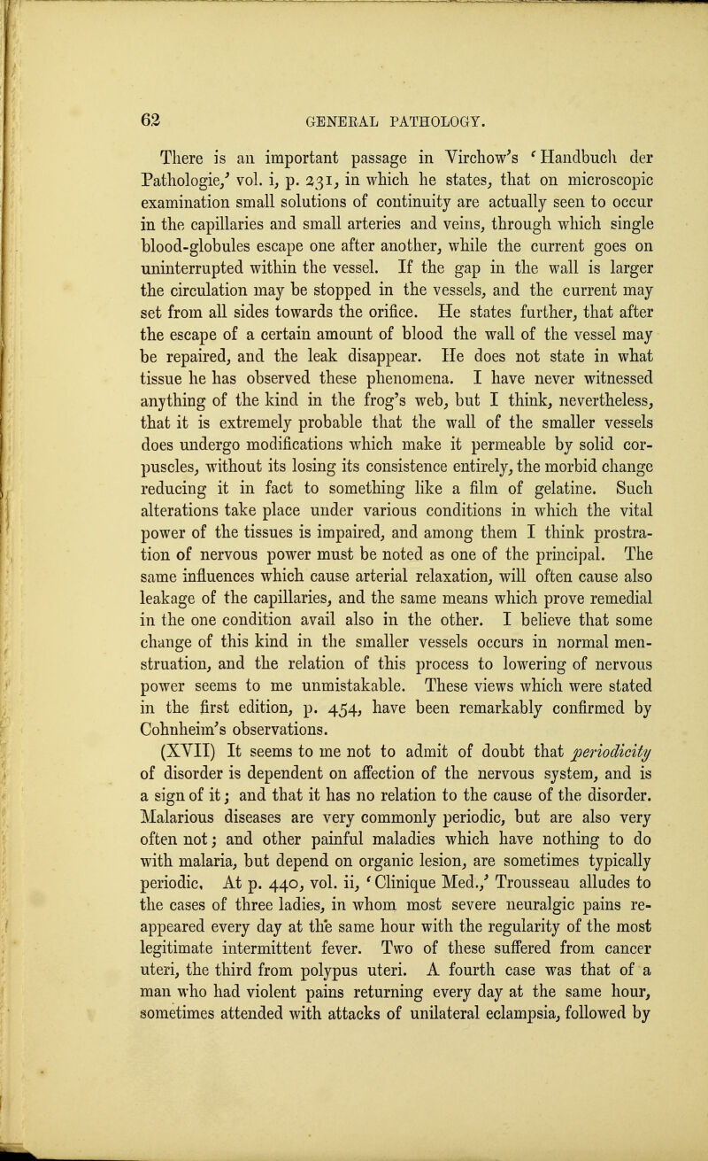 There is an important passage in Yirchow's ^Handbuch der Pathologie/ vol. i^ p. 2<^ij in which he states^ that on microscopic examination small solutions of continuity are actually seen to occur in the capillaries and small arteries and veins, through which single blood-globules escape one after another^ while the current goes on uninterrupted within the vessel. If the gap in the wall is larger the circulation may be stopped in the vessels, and the current may set from all sides towards the orifice. He states further, that after the escape of a certain amount of blood the wall of the vessel may be repaired, and the leak disappear. He does not state in what tissue he has observed these phenomena. I have never witnessed anything of the kind in the frog's web^ but I think, nevertheless, that it is extremely probable that the wall of the smaller vessels does undergo modifications which make it permeable by solid cor- puscles, without its losing its consistence entirely, the morbid change reducing it in fact to something like a film of gelatine. Such alterations take place under various conditions in which the vital power of the tissues is impaired, and among them I think prostra- tion of nervous power must be noted as one of the principal. The same influences which cause arterial relaxation, will often cause also leakage of the capillaries, and the same means which prove remedial in the one condition avail also in the other. I believe that some change of this kind in the smaller vessels occurs in normal men- struation, and the relation of this process to lowering of nervous power seems to me unmistakable. These views which were stated in the first edition, p. 454, have been remarkably confirmed by Cohnheim's observations. (XYII) It seems to me not to admit of doubt that periodicity of disorder is dependent on affection of the nervous system, and is a sign of it j and that it has no relation to the cause of the disorder. Malarious diseases are very commonly periodic, but are also very often not; and other painful maladies which have nothing to do with malaria, but depend on organic lesion^ are sometimes typically periodic. At p. 440, vol. ii^ ' Clinique Med.,^ Trousseau alludes to the cases of three ladies, in whom most severe neuralgic pains re- appeared every day at the same hour with the regularity of the most legitimate intermittent fever. Two of these suffered from cancer uteri, the third from polypus uteri. A fourth case was that of a man who had violent pains returning every day at the same hour, sometimes attended with attacks of unilateral eclampsia, followed by