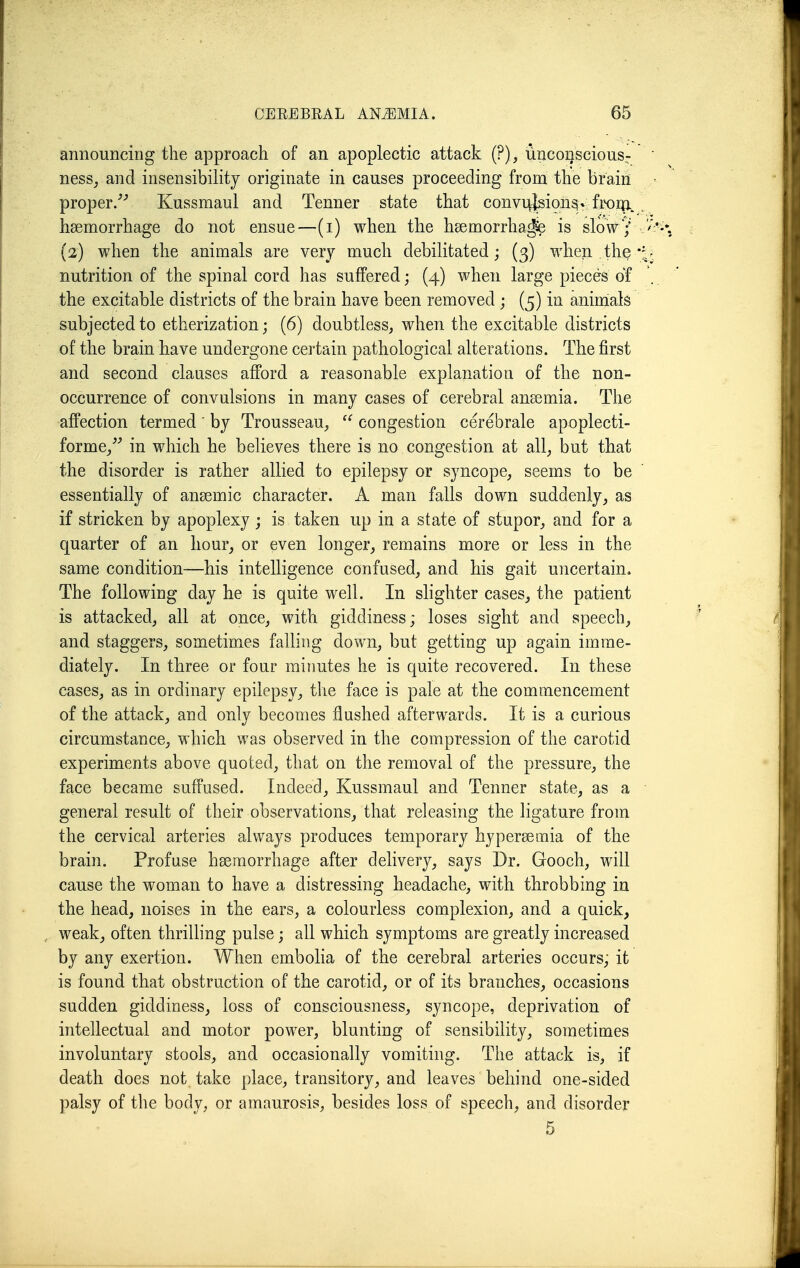 announcing the approach of an apoplectic attack (?), unconscious- ness, and insensibility originate in causes proceeding from the brain proper/'' Kussmaul and Tenner state that convu|rlsion^v froip.. haemorrhage do not ensue—(i) when the hsemorrha^ is sloV/ (2) when the animals are very much debilitated; (3) when the nutrition of the spinal cord has suffered; (4) when large pieces of the excitable districts of the brain have been removed ; (5) in animials subjected to etherization; (6) doubtless, when the excitable districts of the brain have undergone certain pathological alterations. The first and second clauses afford a reasonable explanation of the non- occurrence of convulsions in many cases of cerebral ansemia. The affection termed' by Trousseau,  congestion cerebrale apoplecti- forme/^ in which he believes there is no congestion at all, but that the disorder is rather allied to epilepsy or syncope, seems to be essentially of ansemic character. A man falls down suddenly, as if stricken by apoplexy; is taken up in a state of stupor, and for a quarter of an hour, or even longer, remains more or less in the same condition—his intelligence confused, and his gait uncertain. The following day he is quite well. In shghter cases, the patient is attacked, all at once, with giddiness; loses sight and speech, and staggers, sometimes falling down, but getting up again imme- diately. In three or four minutes he is quite recovered. In these cases, as in ordinary epilepsy, tlie face is pale at the commencement of the attack, and only becomes flushed afterwards. It is a curious circumstance, which was observed in the compression of the carotid experiments above quoted, that on the removal of the pressure, the face became suffused. Indeed, Kussmaul and Tenner state, as a general result of their observations, that releasing the ligature from the cervical arteries always produces temporary hypersemia of the brain. Profuse hsemorrhage after delivery, says Dr. Gooch, will cause the woman to have a distressing headache, with throbbing in the head, noises in the ears, a colourless complexion, and a quick, , weak, often thrilling pulse; all which symptoms are greatly increased by any exertion. When embolia of the cerebral arteries occurs, it is found that obstruction of the carotid, or of its branches, occasions sudden giddiness, loss of consciousness, syncope, deprivation of intellectual and motor power, blunting of sensibility, sometimes involuntary stools, and occasionally vomiting. The attack is, if death does not take place, transitory, and leaves behind one-sided palsy of the body, or amaurosis, besides loss of speech, and disorder 5