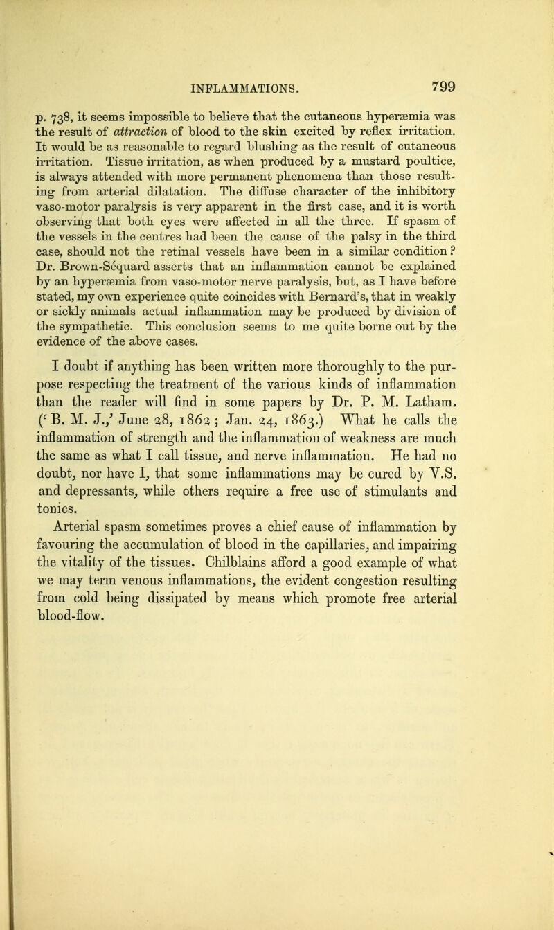 p. 738, it seems impossible to believe tbat tbe cutaneous liypersemia was the result of attraction of blood to tlie skin excited by reflex irritation. It would be as reasonable to regard blushing as the result of cutaneous irritation. Tissue irritation, as when produced by a mustard poultice, is always attended with more permanent phenomena than those result- ing from arterial dilatation. The diffuse character of the inhibitory vaso-motor paralysis is very apparent in the first case, and it is worth observing that both eyes were affected in all the three. If spasm of the vessels in the centres had been the cause of the palsy in the third case, should not the retinal vessels have been in a similar condition ? Dr. Brown-Sequard asserts that an inflammation cannot be explained by an hyperaemia from vaso-motor nerve paralysis, but, as I have before stated, my own experience quite coincides with Bernard's, that in weakly or sickly animals actual inflammation may be produced by division of the sympathetic. This conclusion seems to me quite borne out by the evidence of the above cases. I doubt if anything has been written more thoroughly to the pur- pose respecting the treatment of the various kinds of inflammation than the reader will find in some papers by Dr. P. M. Latham. {'B. M. J./ June 28, 1862; Jan. 24, 1863.) What he calls the inflammation of strength and the inflammation of weakness are much the same as what I call tissue, and nerve inflammation. He had no doubt, nor have I, that some inflammations may be cured by Y.S. and depressants, while others require a free use of stimulants and tonics. Arterial spasm sometimes proves a chief cause of inflammation by favouring the accumulation of blood in the capillaries, and impairing the vitality of the tissues. Chilblains afford a good example of what we may term venous inflammations, the evident congestion resulting from cold being dissipated by means which promote free arterial blood-flow.