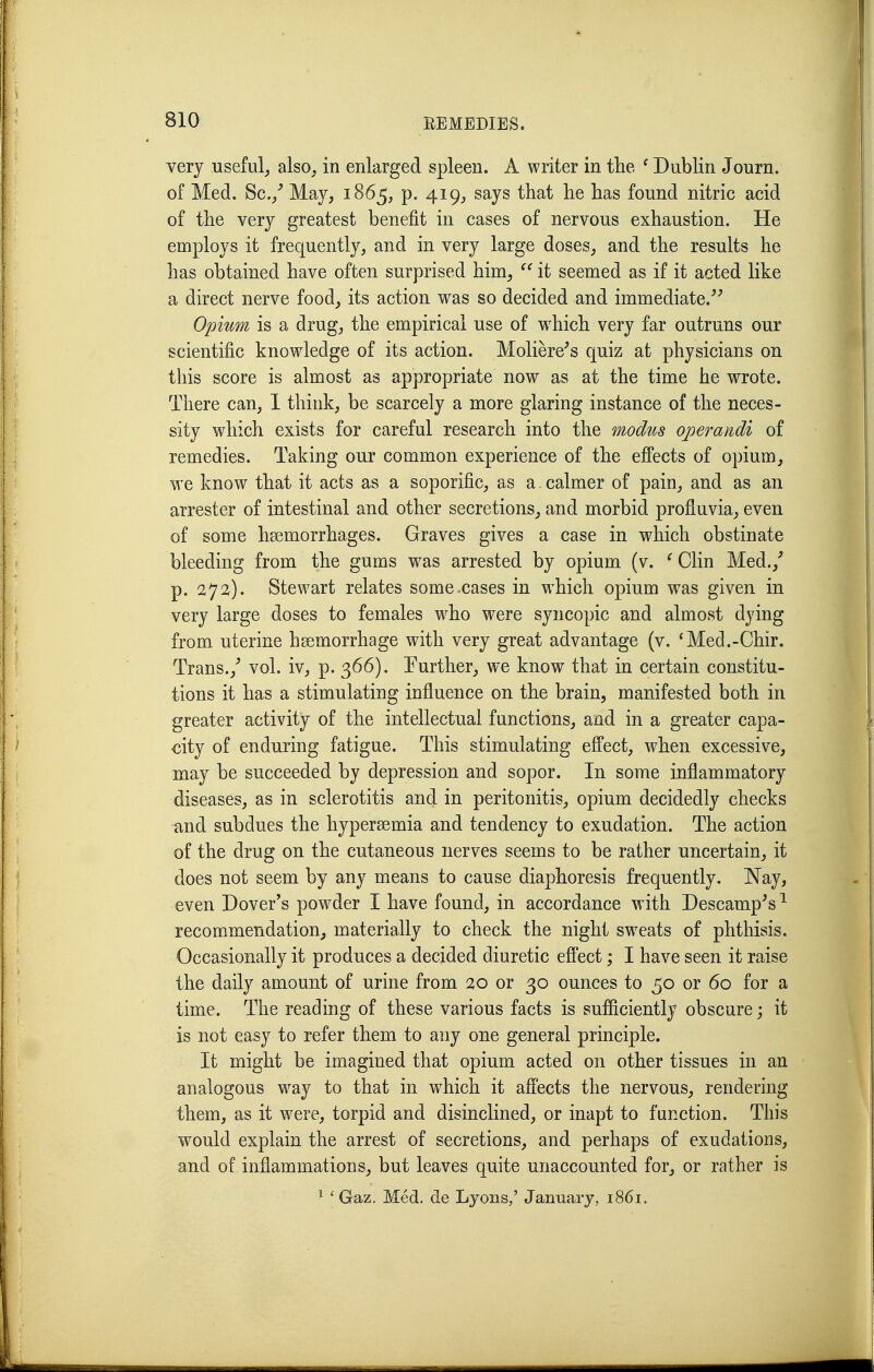 very useful^ also^ in enlarged spleen. A writer in the ^ Dublin Journ. of Med. Sc./ May, 1865, p. 419^ says that he has found nitric acid of the very greatest benefit in cases of nervous exhaustion. He employs it frequently, and in very large doses, and the results he has obtained have often surprised him,  it seemed as if it acted like a direct nerve food, its action was so decided and immediate. Opium is a drug, the empirical use of which very far outruns our scientific knowledge of its action. Moliere^s quiz at physicians on this score is almost as appropriate now as at the time he wrote. There can, 1 think, be scarcely a more glaring instance of the neces- sity which exists for careful research into the modus operaridi of remedies. Taking our common experience of the efiects of opium, we know that it acts as a soporific, as a. calmer of pain, and as an arrester of intestinal and other secretions, and morbid profiuvia, even of some hsemorrhages. Graves gives a case in which obstinate bleeding from the gums was arrested by opium (v. ^ Clin Med./ p. 272). Stewart relates some.cases in which opium was given in very large doses to females w^ho were syncopic and almost dying from uterine haemorrhage with very great advantage (v. 'Med.-Chir. Trans./ vol. iv, p. 366). Further, we know that in certain constitu- tions it has a stimulating influence on the brain, manifested both in greater activity of the intellectual functions, and in a greater capa- city of enduring fatigue. This stimulating effect, when excessive, may be succeeded by depression and sopor. In some inflammatory diseases, as in sclerotitis and in peritonitis, opium decidedly checks and subdues the hypersemia and tendency to exudation. The action of the drug on the cutaneous nerves seems to be rather uncertain, it does not seem by any means to cause diaphoresis frequently. Nay, even Dover's powder I have found, in accordance with Descamp^s ^ recommendation, materially to check the night sweats of phthisis. Occasionally it produces a decided diuretic eflect; I have seen it raise the daily amount of urine from 20 or 30 ounces to 50 or 60 for a time. The reading of these various facts is sufficiently obscure; it is not easy to refer them to any one general principle. It might be imagined that opium acted on other tissues in an analogous way to that in which it afi'ects the nervous, rendering them, as it were, torpid and disinclined, or inapt to function. This would explain the arrest of secretions, and perhaps of exudations, and of inflammations, but leaves quite unaccounted for, or rather is ^ ' Gaz. Med. de Lyons/ January, 1861.