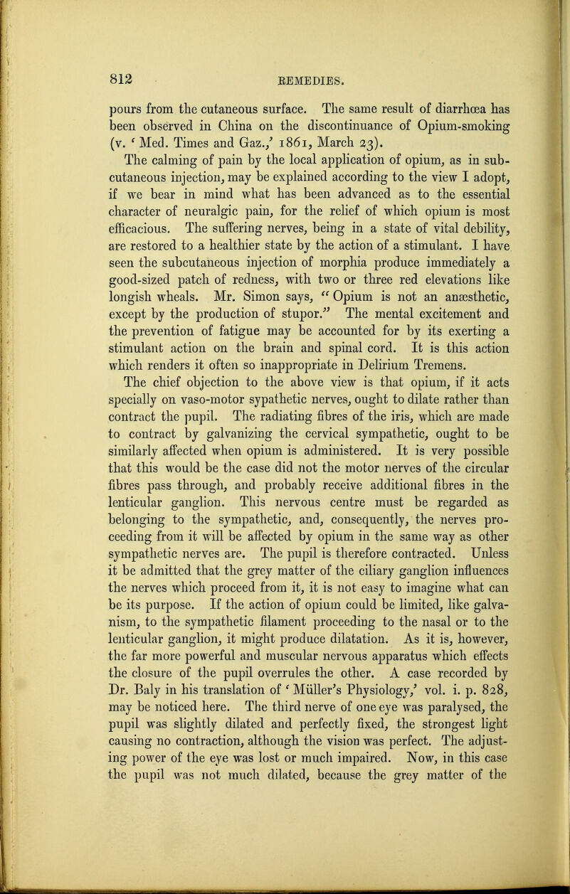 pours from the cutaneous surface. The same result of diarrhoea has been observed in China on the discontinuance of Opium-smoking (v. ^ Med. Times and Gaz./ 18615 March 2,^). The calming of pain bj the local application of opium, as in sub- cutaneous injection^ may be explained according to the view I adopt, if we bear in mind what has been advanced as to the essential character of neuralgic pain, for the relief of which opium is most efficacious. The suffering nerves, being in a state of vital debility, are restored to a healthier state by the action of a stimulant. I have seen the subcutaneous injection of morphia produce immediately a good-sized patch of redness, with two or three red elevations like longish wheals. Mr. Simon says, Opium is not an ansesthetic, except by the production of stupor.^^ The mental excitement and the prevention of fatigue may be accounted for by its exerting a stimulant action on the brain and spinal cord. It is this action which renders it often so inappropriate in Delirium Tremens. The chief objection to the above view is that opium, if it acts specially on vaso-motor sypathetic nerves, ought to dilate rather than contract the pupil. The radiating fibres of the iris, which are made to contract by galvanizing the cervical sympathetic, ought to be similarly affected when opium is administered. It is very possible that this would be the case did not the motor nerves of the circular fibres pass through, and probably receive additional fibres in the lenticular ganglion. This nervous centre must be regarded as belonging to the sympathetic, and, consequently, the nerves pro- ceeding from it will be affected by opium in the same way as other sympathetic nerves are. The pupil is therefore contracted. Unless it be admitted that the grey matter of the ciliary ganglion influences the nerves which proceed from it, it is not easy to imagine what can be its purpose. If the action of opium could be limited, like galva- nism, to the sympathetic filament proceeding to the nasal or to the lenticular ganglion, it might produce dilatation. As it is, however, the far more powerful and muscular nervous apparatus which effects the closure of the pupil overrules the other. A case recorded by Dr. Baly in his translation of ^ Miiller's Physiology,' vol. i. p. 828, may be noticed here. The third nerve of one eye was paralysed, the pupil was slightly dilated and perfectly fixed, the strongest light causing no contraction, although the vision was perfect. The adjust- ing power of the eye was lost or much impaired. Now, in this case the pupil was not much dilated, because the grey matter of the