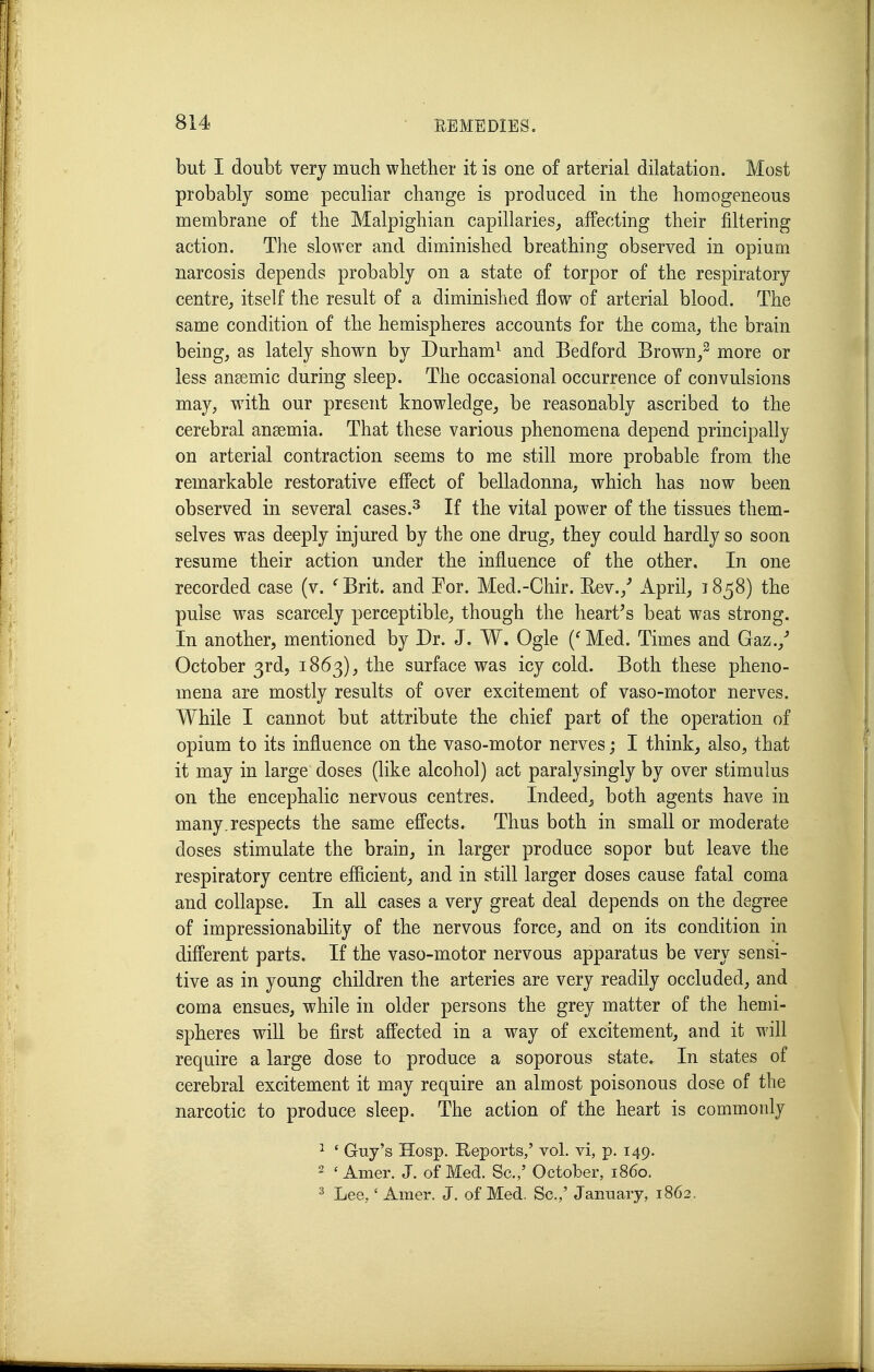 but I doubt very much whether it is one of arterial dilatation. Most probably some peculiar change is produced in the homogeneous membrane of the Malpighian capillaries^ affecting their filtering action. The slower and diminished breathing observed in opium narcosis depends probably on a state of torpor of the respiratory centre^ itself the result of a diminished flow of arterial blood. The same condition of the hemispheres accounts for the coma, the brain being, as lately shown by Durham^ and Bedford Brown/ more or less anaemic during sleep. The occasional occurrence of convulsions may, with our present knowledge, be reasonably ascribed to the cerebral anaemia. That these various phenomena depend principally on arterial contraction seems to me still more probable from the remarkable restorative effect of belladonna, which has now been observed in several cases.^ If the vital power of the tissues them- selves was deeply injured by the one drug, they could hardly so soon resume their action under the influence of the other. In one recorded case (v. ^Brit. and For. Med.-Chir. Eev.,^ April, 1858) the pulse was scarcely perceptible, though the heart's beat was strong. In another, mentioned by Dr. J. W. Ogle (^Med. Times and Gaz.,' October 3rd, 1863), the surface was icy cold. Both these pheno- mena are mostly results of over excitement of vaso-motor nerves. While I cannot but attribute the chief part of the operation of opium to its influence on the vaso-motor nerves; I think, also, that it may in large doses (like alcohol) act paralysingly by over stimulus on the encephalic nervous centres. Indeed, both agents have in many.respects the same effects. Thus both in small or moderate doses stimulate the brain, in larger produce sopor but leave the respiratory centre efficient, and in still larger doses cause fatal coma and collapse. In all cases a very great deal depends on the degree of impressionability of the nervous force, and on its condition in different parts. If the vaso-motor nervous apparatus be very sensi- tive as in young children the arteries are very readily occluded, and coma ensues, while in older persons the grey matter of the hemi- spheres will be first affected in a way of excitement, and it will require a large dose to produce a soporous state. In states of cerebral excitement it may require an almost poisonous dose of the narcotic to produce sleep. The action of the heart is commonly ^ ' Guy's Hosp. Reports,' vol. vi, p. 149. 2 ' Amer. J. of Med. Sc.,' October, i860. ^ Lee,' Amer. J. of Med. Sc.,' January, 1862.