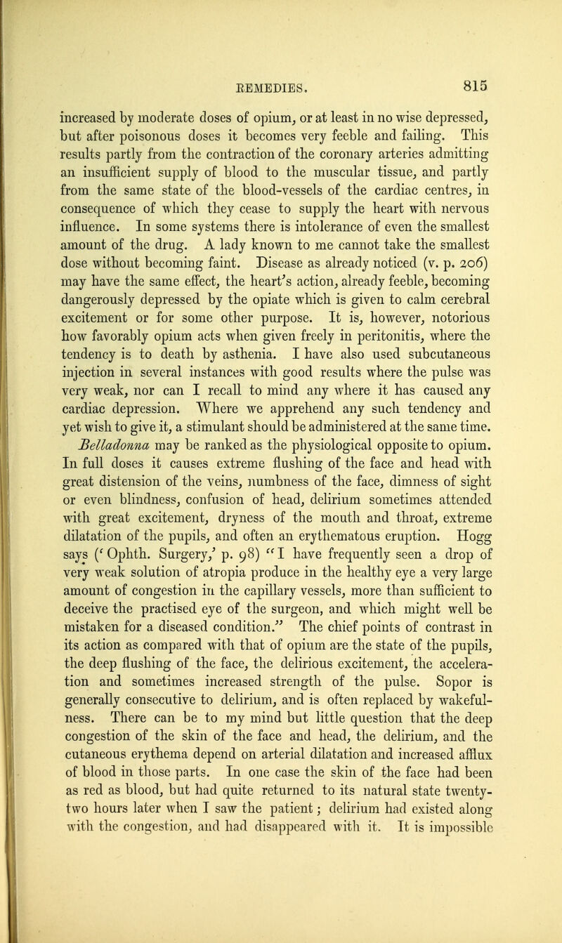 increased by moderate doses of opium^ or at least in no wise depressed^ but after poisonous doses it becomes very feeble and failing. This results partly from the contraction of the coronary arteries admitting an insufficient supply of blood to the muscular tissue, and partly from the same state of the blood-vessels of the cardiac centres, in consequence of which they cease to supply the heart with nervous influence. In some systems there is intolerance of even the smallest amount of the drug. A lady known to me cannot take the smallest dose without becoming faint. Disease as already noticed (v. p. 206) may have the same effect, the hearths action, already feeble, becoming dangerously depressed by the opiate which is given to calm cerebral excitement or for some other purpose. It is, however, notorious how favorably opium acts when given freely in peritonitis, where the tendency is to death by asthenia. I have also used subcutaneous injection in several instances with good results where the pulse was very weak, nor can I recall to mind any where it has caused any cardiac depression. Where we apprehend any such tendency and yet wish to give it, a stimulant should be administered at the same time. Belladonna may be ranked as the physiological opposite to opium. In full doses it causes extreme flushing of the face and head with great distension of the veins, numbness of the face, dimness of sight or even blindness, confusion of head, delirium sometimes attended with great excitement, dryness of the mouth and throat, extreme dilatation of the pupils, and often an erythematous eruption. Hogg says Ophth. Surgery,^ p. 98) I have frequently seen a drop of very weak solution of atropia produce in the healthy eye a very large amount of congestion in the capillary vessels, more than sufficient to deceive the practised eye of the surgeon, and which might well be mistaken for a diseased condition.''^ The chief points of contrast in its action as compared with that of opium are the state of the pupils, the deep flushing of the face, the delirious excitement, the accelera- tion and sometimes increased strength of the pulse. Sopor is generally consecutive to delirium, and is often replaced by wakeful- ness. There can be to my mind but little question that the deep congestion of the skin of the face and head, the delirium, and the cutaneous erythema depend on arterial dilatation and increased afflux of blood in those parts. In one case the skin of the face had been as red as blood, but had quite returned to its natural state twenty- two hours later when I saw the patient; delirium had existed along with the congestion, and had disappeared with it. It is impossible