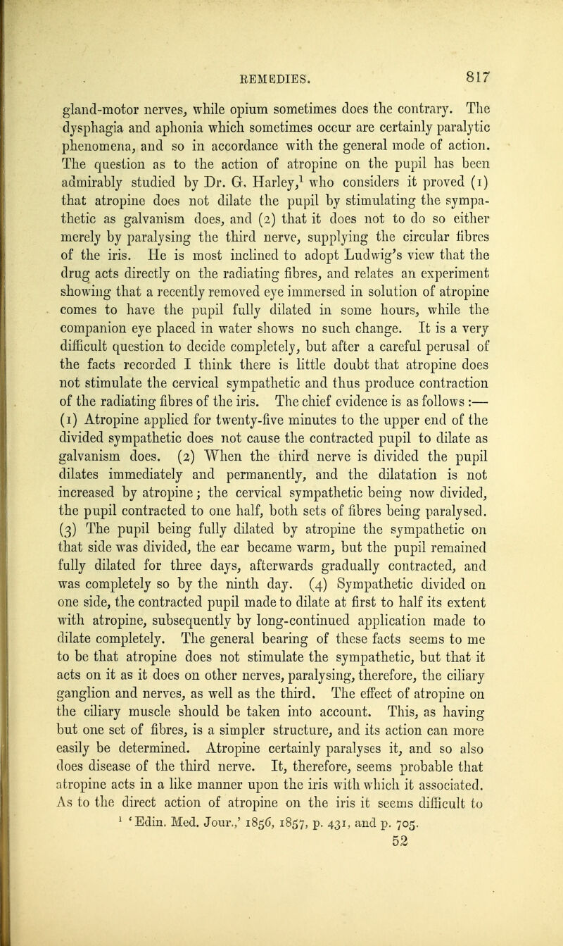 gland-motor nerves,, while opium sometimes does the contrary. Tlie dysphagia and aphonia which sometimes occur are certainly paralytic phenomena, and so in accordance with the general mode of action. The question as to the action of atropine on the pupil has been admirably studied by Dr. G, Harley/ who considers it proved (i) that atropine does not dilate the pupil by stimulating the sympa- thetic as galvanism does, and (3) that it does not to do so either merely by paralysing the third nerve, supplying the circular fibres of the iris. He is most inclined to adopt Ludwig's view that the drug acts directly on the radiating fibres, and relates an experiment showing that a recently removed eye immersed in solution of atropine comes to have the pupil fully dilated in some hours, while the companion eye placed in water shows no such change. It is a very difficult question to decide completely, but after a careful perusal of the facts recorded I think there is little doubt that atropine does not stimulate the cervical sympathetic and thus produce contraction of the radiating fibres of the iris. The chief evidence is as follows :— (i) Atropine applied for twenty-five minutes to the upper end of the divided sympathetic does not cause the contracted pupil to dilate as galvanism does. (2) When the third nerve is divided the pupil dilates immediately and permanently, and the dilatation is not increased by atropine; the cervical sympathetic being now divided, the pupil contracted to one half, both sets of fibres being paralysed. (3) The pupil being fully dilated by atropine the sympathetic on that side was divided, the ear became warm, but the pupil remained fully dilated for three days, afterwards gradually contracted, and W^as completely so by the ninth day. (4) Sympathetic divided on one side, the contracted pupil made to dilate at first to half its extent with atropine, subsequently by long-continued application made to dilate completely. The general bearing of these facts seems to me to be that atropine does not stimulate the sympathetic, but that it acts on it as it does on other nerves, paralysing, therefore, the ciliary ganglion and nerves, as well as the third. The efi'ect of atropine on the ciliary muscle should be taken into account. This, as having but one set of fibres, is a simpler structure, and its action can more easily be determined. Atropine certainly paralyses it, and so also does disease of the third nerve. It, therefore, seems probable that atropine acts in a like manner upon the iris with which it associated. As to the direct action of atropine on the iris it seems difficult to ^ *Edin. Med. Jour.,' 1856, 1857, P- 43^! and p. 705. 52