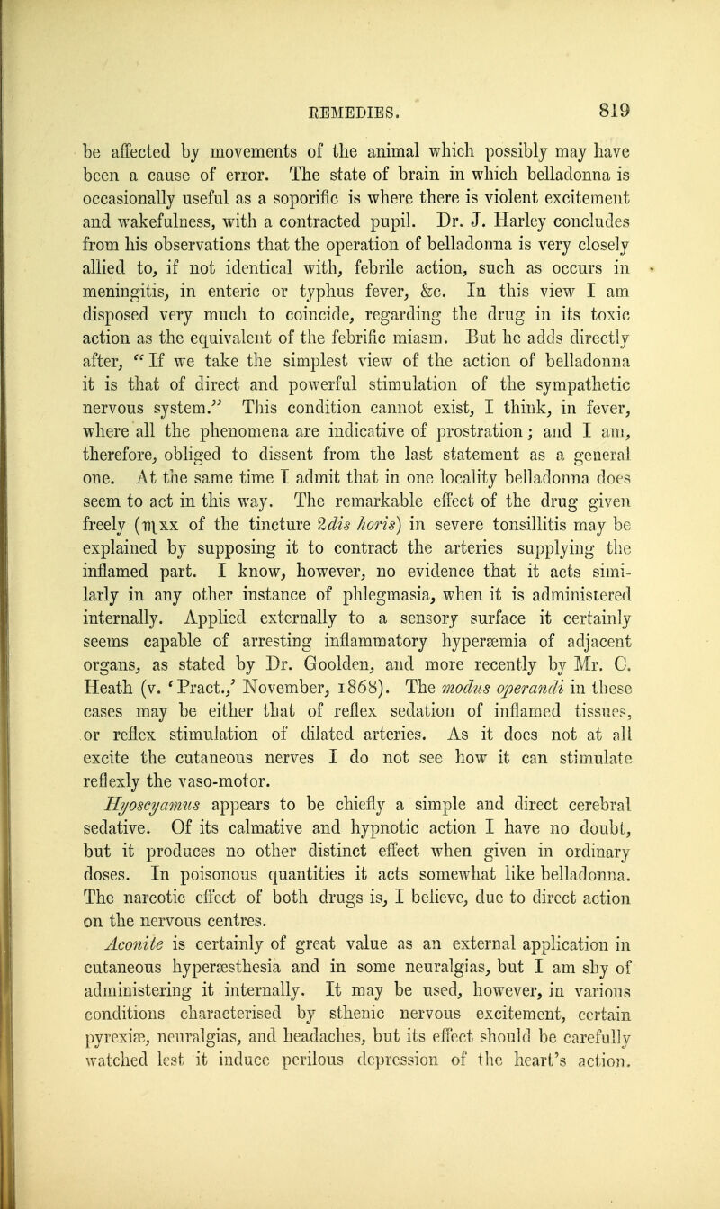 be affected by movements of the animal which possibly may have been a cause of error. The state of brain in which belladonna is occasionally useful as a soporific is where there is violent excitement and wakefulnessj with a contracted pupil. Dr. J. Harley concludes from his observations that the operation of belladonna is very closely allied to, if not identical with, febrile action, such as occnrs in meningitis, in enteric or typhus fever, &c. In this view I am disposed very much to coincide, regarding the drug in its toxic action as the equivalent of the febrific miasm. But he adds directly after,  If we take the simplest view of the action of belladonna it is that of direct and powerful stimulation of the sympathetic nervous system.''^ Tins condition cannot exist, I think, in fever, where all the phenomena are indicative of prostration; and I am, therefore, obliged to dissent from the last statement as a general one. At the same time I admit that in one locality belladonna does seem to act in this way. The remarkable effect of the drug given freely (ti^xx of the tincture ^dis lioris) in severe tonsillitis may be explained by supposing it to contract the arteries supplying the inflamed part. I know, however, no evidence that it acts simi- larly in any other instance of phlegmasia, when it is administered internally. Applied externally to a sensory surface it certainly seems capable of arresting inflammatory hypersemia of adjacent organs, as stated by Dr. Goolden, and more recently by Mr. C. Heath (v. 'Pract.,' November, 1868). The modus operandi in these cases may be either that of reflex sedation of inflamed tissues, or reflex stimulation of dilated arteries. As it does not at ell excite the cutaneous nerves I do not see how it can stimulate reflexly the vaso-motor. Ilyoscymmis appears to be chiefly a simple and direct cerebral sedative. Of its calmative and hypnotic action I have no doubt, but it produces no other distinct effect when given in ordinary doses. In poisonous quantities it acts somewhat like belladonna. The narcotic effect of both drugs is, I believe, due to direct action on the nervous centres. Aconite is certainly of great value as an external application in cutaneous hypersesthesia and in some neuralgias, but I am shy of administering it internally. It may be used, however, in various conditions characterised by sthenic nervous excitement, certain pyrexia?, neuralgias, and headaches, but its effect should be carefully watched lest it induce perilous depression of the heart's action.