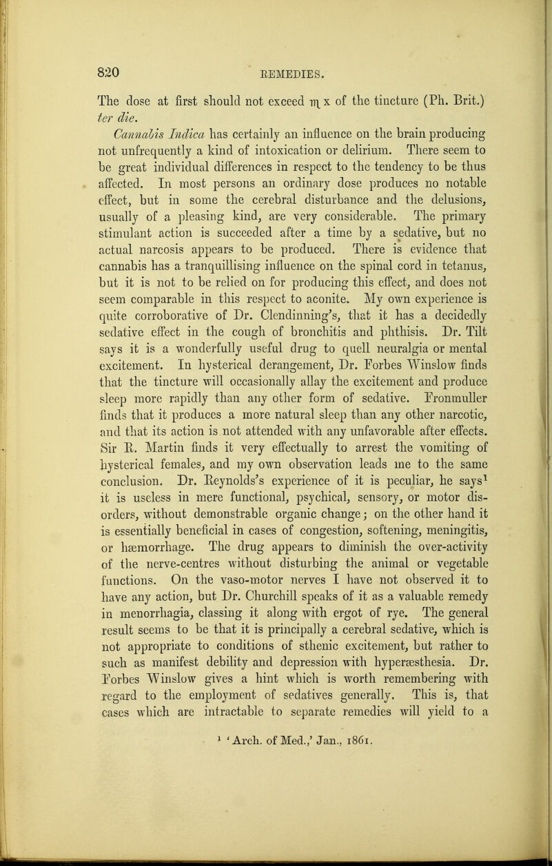 The dose at first should not exceed iti_x of the tincture (Ph. Brit.) ter die. Cminahis Inclica has certainly an influence on the brain producing not unfrequently a kind of intoxication or delirium. There seem to be great individual differences in respect to the tendency to be thus affected. In most persons an ordinary dose produces no notable effect, but in some the cerebral disturbance and the delusions, usually of a pleasing kind, are very considerable. The primary stimulant action is succeeded after a time by a sedative, but no actual narcosis appears to be produced. There is evidence that cannabis has a tranquillising influence on the spinal cord in tetanus, but it is not to be relied on for producing this efPect, and does not seem comparable in this respect to aconite. My own experience is quite corroborative of Dr. Clendinning's, that it has a decidedly sedative effect in the cough of bronchitis and phthisis. Dr. Tilt says it is a wonderfully useful drug to quell neuralgia or mental excitement. In hysterical derangement, Dr. Eorbes Winslow finds that tlie tincture will occasionally allay the excitement and produce sleep more rapidly than any other form of sedative. PronmuUer finds that it produces a more natural sleep than any other narcotic, and that its action is not attended with any unfavorable after effects. Sir E. Martin finds it very efPectually to arrest the vomiting of hysterical females, and my own observation leads me to the same conclusion. Dr. Eeynolds's experience of it is peculiar, he says^ it is useless in mere functional, psychical, sensory, or motor dis- orders, without demonstrable organic change; on the other hand it is essentially beneficial in cases of congestion, softening, meningitis, or hsemorrhage. The drug appears to diminish the over-activity of the nerve-centres without disturbing the animal or vegetable functions. On the vaso-motor nerves I have not observed it to have any action, but Dr. Churchill speaks of it as a valuable remedy in menorrhagia, classing it along with ergot of rye. The general result seems to be that it is principally a cerebral sedative, which is not appropriate to conditions of sthenic excitement, but rather to such as manifest debility and depression with hypersesthesia. Dr. Porbes Winslow gives a hint which is worth remembering with regard to the employment of sedatives generally. This is, that cases which are intractable to separate remedies will yield to a 1 'Arch, of Med.,' Jan., 1861.