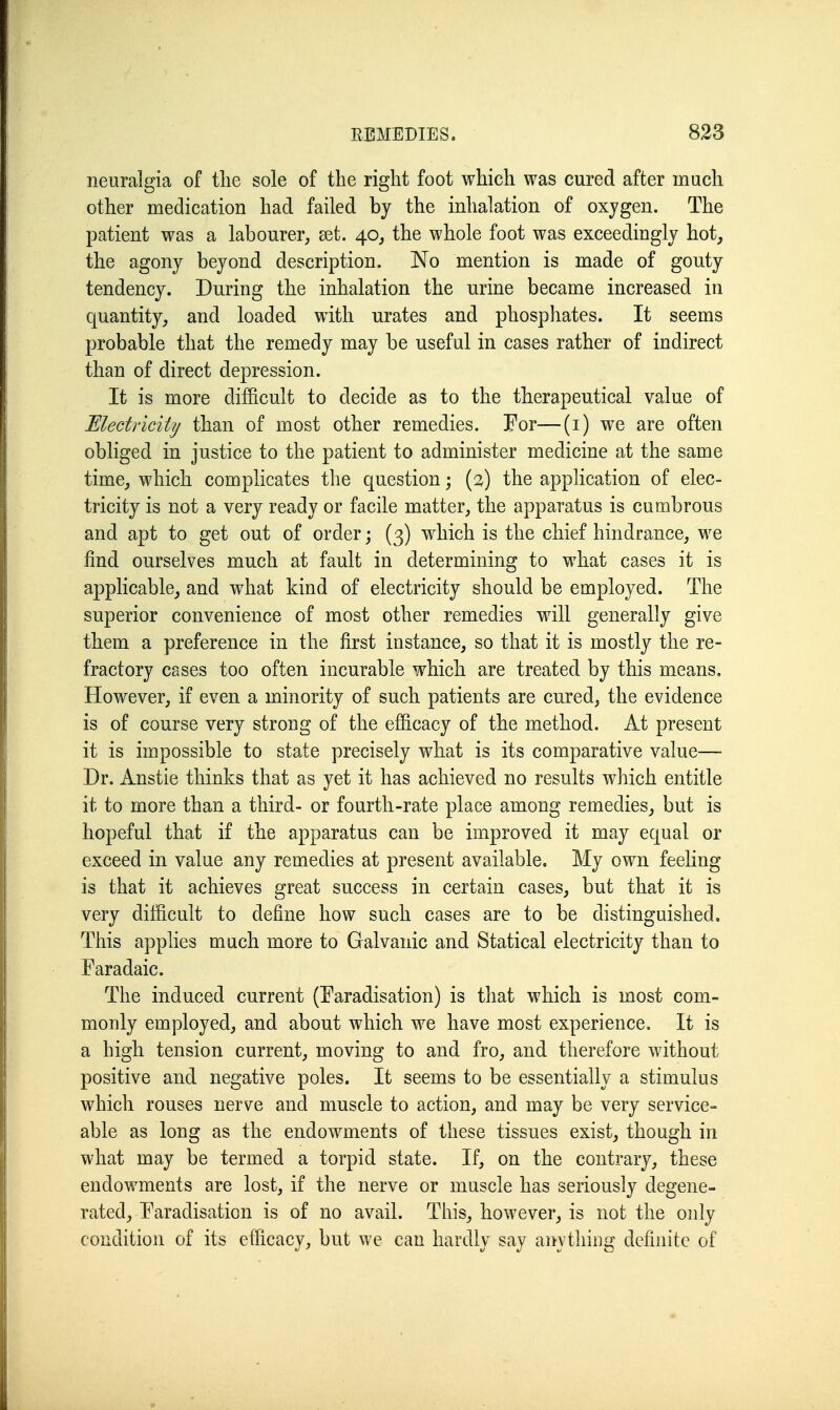 neuralgia of the sole of the right foot which was cured after much other medication had failed by the inhalation of oxygen. The patient was a labourer, set. 40, the whole foot was exceedingly hot, the agony beyond description. No mention is made of gouty tendency. During the inhalation the urine became increased in quantity, and loaded with urates and phosphates. It seems probable that the remedy may be useful in cases rather of indirect than of direct depression. It is more difficult to decide as to the therapeutical value of Mectricity than of most other remedies. For—(i) we are often obliged in justice to the patient to administer medicine at the same time, which complicates the question; (2) the application of elec- tricity is not a very ready or facile matter, the apparatus is cumbrous and apt to get out of order; (3) which is the chief hindrance, we find ourselves much at fault in determining to what cases it is applicable, and what kind of electricity should be employed. The superior convenience of most other remedies will generally give them a preference in the first instance, so that it is mostly the re- fractory cases too often incurable which are treated by this means. However, if even a minority of such patients are cured, the evidence is of course very strong of the efficacy of the method. At present it is impossible to state precisely what is its comparative value— Dr. Anstie thinks that as yet it has achieved no results which entitle it to more than a third- or fourth-rate place among remedies^ but is hopeful that if the apparatus can be improved it may equal or exceed in value any remedies at present available. My own feeling is that it achieves great success in certain cases, but that it is very difficult to define how such cases are to be distinguished. This applies much more to Galvanic and Statical electricity than to Faradaic. The induced current (Faradisation) is that which is most com- monly employed, and about which we have most experience. It is a high tension current, moving to and fro, and therefore without positive and negative poles. It seems to be essentially a stimulus which rouses nerve and muscle to action, and may be very service- able as long as the endowments of these tissues exist, though in what may be termed a torpid state. If, on the contrary, these endowments are lost, if the nerve or muscle has seriously degene- rated, Faradisation is of no avail. Tliis, however, is not the only condition of its efficacy, but we can hardly say aiiything definite of