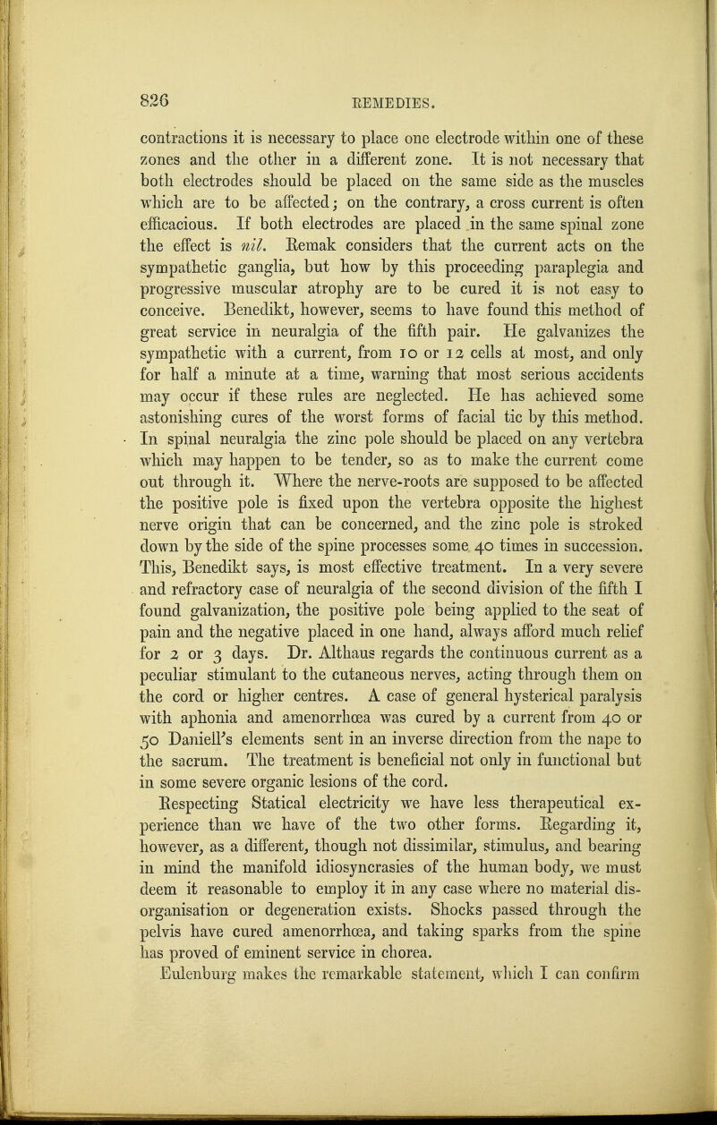 contractions it is necessary to place one electrode within one of these zones and the other in a different zone. It is not necessary that both electrodes should be placed on the same side as the muscles which are to be affected; on the contrary, a cross current is often efficacious. If both electrodes are placed in the same spinal zone the effect is nil. Eemak considers that the current acts on the sympathetic ganglia, but how by this proceeding paraplegia and progressive muscular atrophy are to be cured it is not easy to conceive. Benedikt, however, seems to have found this method of great service in neuralgia of the fifth pair. He galvanizes the sympathetic with a current, from lo or \% cells at most, and only for half a minute at a time, warning that most serious accidents may occur if these rules are neglected. He has achieved some astonishing cures of the worst forms of facial tic by this method. In spinal neuralgia the zinc pole should be placed on any vertebra which may happen to be tender, so as to make the current come out through it. Where the nerve-roots are supposed to be affected the positive pole is fixed upon the vertebra opposite the highest nerve origin that can be concerned, and the zinc pole is stroked down by the side of the spine processes some 40 times in succession. This, Benedikt says, is most effective treatment. In a very severe and refractory case of neuralgia of the second division of the fifth I found galvanization, the positive pole being applied to the seat of pain and the negative placed in one hand, always afford much relief for % or 3 days. Dr. Althaus regards the continuous current as a peculiar stimulant to the cutaneous nerves, acting through them on the cord or higher centres. A case of general hysterical paralysis with aphonia and amenorrhoea was cured by a current from 40 or 50 DanielFs elements sent in an inverse direction from the nape to the sacrum. The treatment is beneficial not only in functional but in some severe organic lesions of the cord. Eespecting Statical electricity we have less therapeutical ex- perience than we have of the two other forms. Regarding it, however, as a different, though not dissimilar, stimulus, and bearing in mind the manifold idiosyncrasies of the human body, we must deem it reasonable to employ it in any case where no material dis- organisation or degeneration exists. Shocks passed through the pelvis have cured amenorrhoea, and taking sparks from the spine has proved of eminent service in chorea. Eulenburg makes the remarkable statement, wliich I can confirm