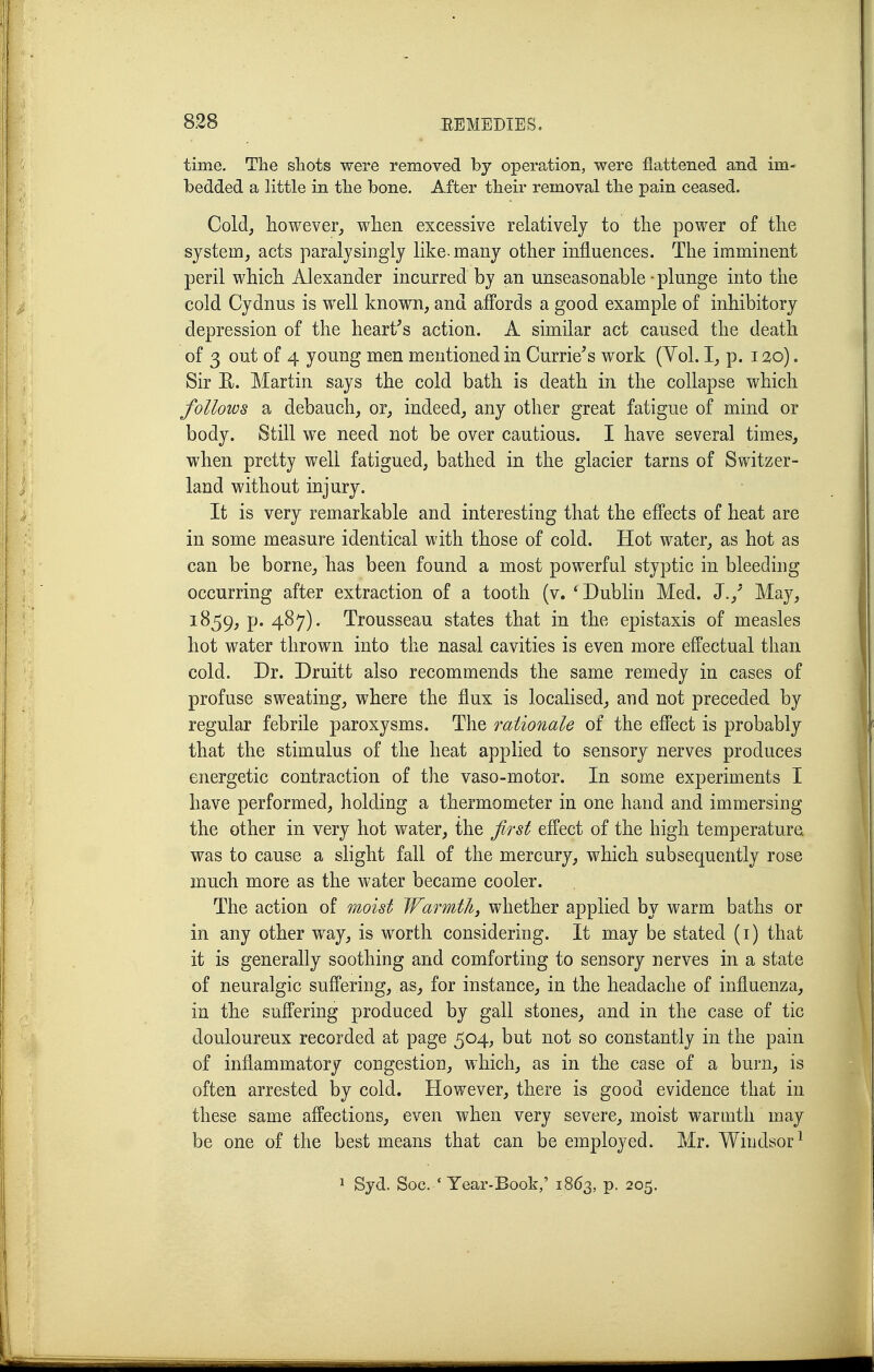 time. Tlie sliots were removed by operation, were flattened and im- bedded a little in tlie bone. After tlieir removal the pain ceased. Cold, however, when excessive relatively to the power of the system, acts paralysingly like-many other influences. The imminent peril which Alexander incurred by an unseasonable-plunge into the cold Cydnus is well known, and affords a good example of inhibitory depression of the heart's action. A similar act caused the death of 3 out of 4 young men mentioned in Curriers work (Yol. I, p. i^o). Sir R. Martin says the cold bath is death in the collapse which follows a debauch, or, indeed, any other great fatigue of mind or body. Still we need not be over cautious. I have several times, when pretty well fatigued, bathed in the glacier tarns of Switzer- land without injury. It is very remarkable and interesting that the efi'ects of heat are in some measure identical with those of cold. Hot water, as hot as can be borne, has been found a most powerful styptic in bleeding occurring after extraction of a tooth (v. ' Dublin Med. J.,^ May, 1859, p. 487). Trousseau states that in the epistaxis of measles hot water thrown into the nasal cavities is even more effectual than cold. Dr. Druitt also recommends the same remedy in cases of profuse sweating, where the flux is localised, and not preceded by regular febrile paroxysms. The rationale of the effect is probably that the stimulus of the heat applied to sensory nerves produces energetic contraction of the vaso-motor. In some experiments I have performed, holding a thermometer in one hand and immersing the other in very hot water, the first effect of the high temperature was to cause a slight fall of the mercury, which subsequently rose much more as the water became cooler. The action of moist Warmth, whether applied by warm baths or in any other way, is worth considering. It may be stated (i) that it is generally soothing and comforting to sensory nerves in a state of neuralgic suffering, as, for instance, in the headache of influenza, in the suffering produced by gall stones, and in the case of tic douloureux recorded at page 504, but not so constantly in the pain of inflammatory congestion, which, as in the case of a burn, is often arrested by cold. However, there is good evidence that in these same affections, even when very severe, moist warmth may be one of the best means that can be employed. Mr. Windsor^ ^ Syd. Soc. * Year-Book,' 1863, p. 205.