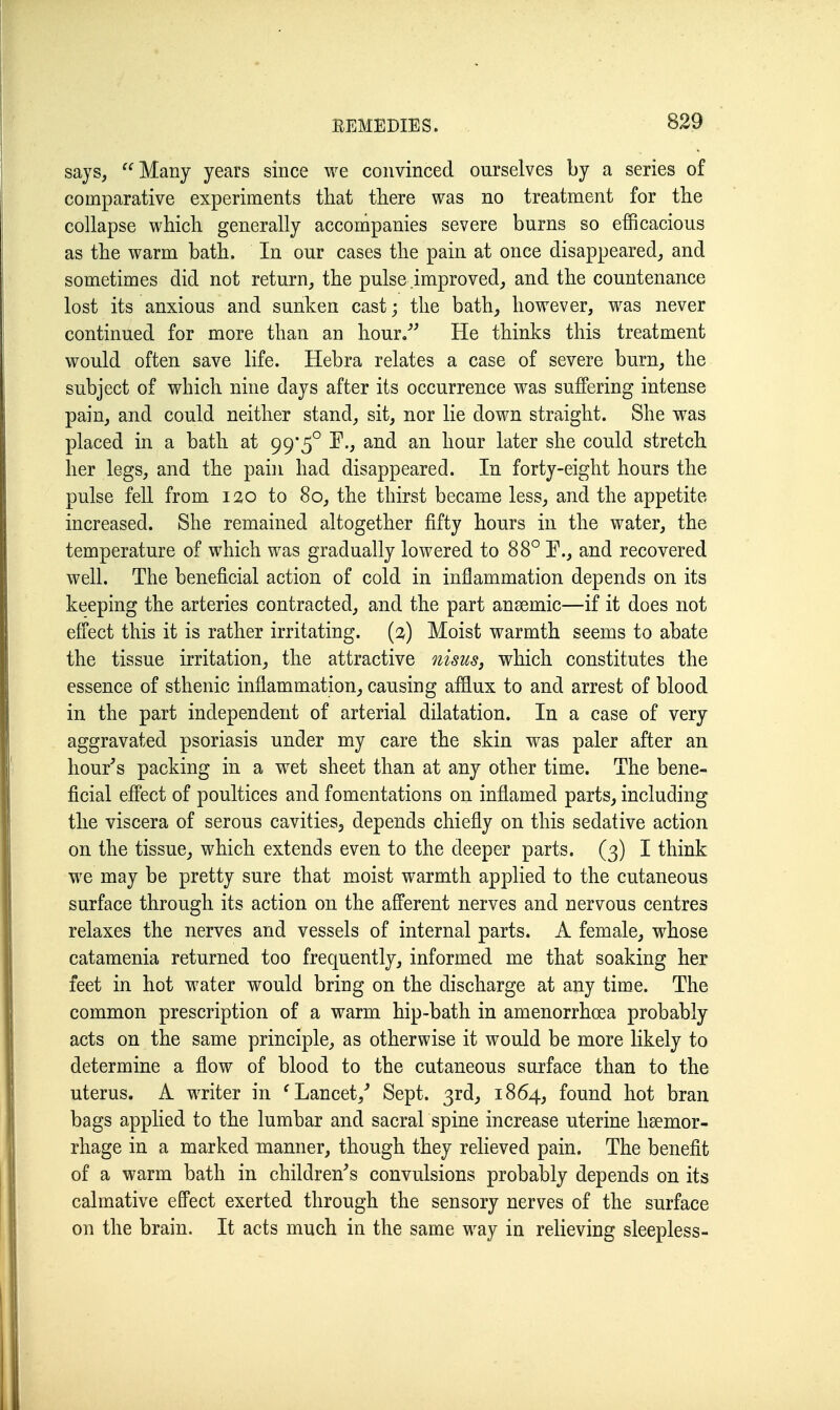 says, Many years since we convinced ourselves by a series of comparative experiments that there was no treatment for the collapse which generally accompanies severe burns so efficacious as the warm bath. In our cases the pain at once disappeared, and sometimes did not return,, the pulse .improved, and the countenance lost its anxious and sunken cast; the bath, however, was never continued for more than an hour/' He thinks this treatment would often save life. Hebra relates a case of severe burn, the subject of which nine days after its occurrence was suffering intense pain, and could neither stand, sit, nor lie down straight. She was placed in a bath at 99*5° I^., and an hour later she could stretch her legs, and the pain had disappeared. In forty-eight hours the pulse fell from 12,0 to 80, the thirst became less, and the appetite increased. She remained altogether fifty hours in the water, the temperature of which was gradually lowered to 88° F., and recovered well. The beneficial action of cold in inflammation depends on its keeping the arteries contracted, and the part ansemic—if it does not efi'ect this it is rather irritating, {i) Moist warmth seems to abate the tissue irritation, the attractive nisusj which constitutes the essence of sthenic inflammation, causing afflux to and arrest of blood in the part independent of arterial dilatation. In a case of very aggravated psoriasis under my care the skin was paler after an hour's packing in a wet sheet than at any other time. The bene- ficial effect of poultices and fomentations on inflamed parts, including the viscera of serous cavities, depends chiefly on this sedative action on the tissue, which extends even to the deeper parts. (3) I think we may be pretty sure that moist warmth applied to the cutaneous surface through its action on the afferent nerves and nervous centres relaxes the nerves and vessels of internal parts. A female, whose catamenia returned too frequently, informed me that soaking her feet in hot water would bring on the discharge at any time. The common prescription of a warm hip-bath in amenorrhoea probably acts on the same principle, as otherwise it would be more likely to determine a flow of blood to the cutaneous surface than to the uterus. A writer in 'Lancet,' Sept. 3rd, 1864, found hot bran bags applied to the lumbar and sacral spine increase uterine haemor- rhage in a marked manner, though they relieved pain. The benefit of a warm bath in children's convulsions probably depends on its calmative effect exerted through the sensory nerves of the surface on the brain. It acts much in the same way in relieving sleepless-