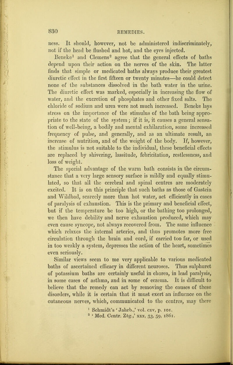 ness. It should^ however^ not be administered indiscriminately, not if the head be flushed and hot, and the eyes injected. Beneke^ and Clemens^ agree that the general effects of baths depend upon their action on the nerves of the skin. The latter finds that simple or medicated baths always produce their greatest diuretic effect in the first fifteen or twenty minutes—he could detect none of the substances dissolved in the bath w^ater in the urine. The diuretic effect was marked, especially in increasing the flow of water, and the excretion of phosphates and other fixed salts. The chloride of sodium and urea were not much increased. Beneke lays stress on the importance of the stimulus of the bath being appro- priate to the state of the system; if it is, it causes a general sensa- tion of well-being, a bodily and mental exhilaration, some increased frequency of pulse, and. generally, and as an ultimate result, an increase of nutrition, and of the weight of the body. If, however, the stimulus is not suitable to the individual, these beneficial effects are replaced by shivering, lassitude, febricitation, restlessness, and loss of weight. The special advantage of the warm bath consists in the circum- stance that a very large sensory surface is mildly and equally stimu- lated, so that all the cerebral and spinal centres are moderately excited. It is on this principle that such baths as those of Gastein and Wildbad, scarcely more than hot water, act efficiently in cases of paralysis of exhaustion. This is the primary and beneficial effect, but if the temperature be too high, or the bathing too prolonged, we then have debility and nerve exhaustion produced, which may even cause syncope, not always recovered from. The same influence which relaxes the internal arteries, and thus promotes more free circulation through the brain and cord, if carried too far, or used in too weakly a system, depresses the action of the heart, sometimes even seriously. Similar views seem to me very applicable to various medicated baths of ascertained, efficacy in different neuroses. Thus sulphuret of potassium baths are certainly useful in chorea, in lead paralysis, in some cases of asthma, and in some of eczema. It is difficult to believe that the remedy can act by removing the causes of these disorders, while it is certain that it must exert an influence on the cutaneous nerves, which, communicated to the centres, may there ^ Schmidt's ' Jahrb.,' vol. cxv, p. loi. ^ ' Med. Centr. Ztg./ xxx, 53, 59, 1861,