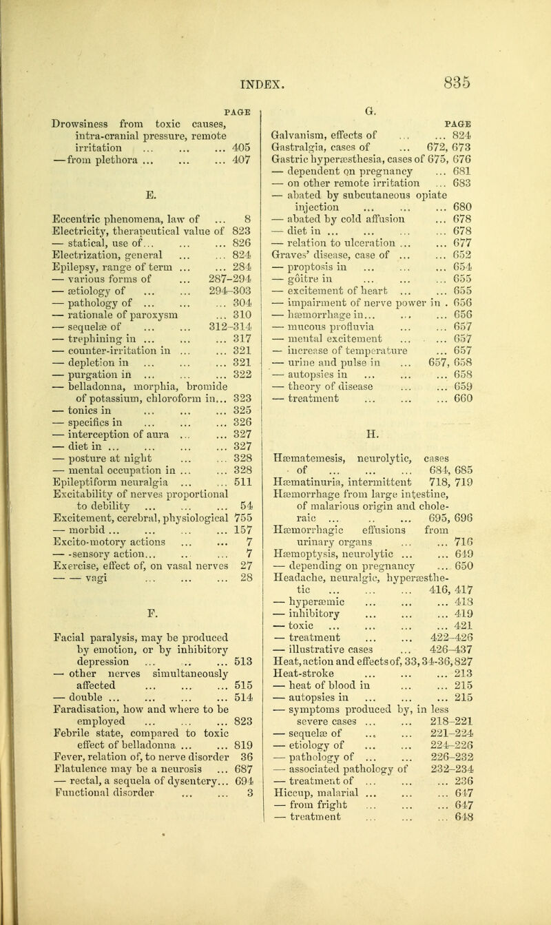 PAGE Drowsiness from toxic causes, intra-cranial pressure, remote irritation ... ... ... 405 —from plethora ... ... ... 407 E. Eccentric phenomena, law of ... 8 Electricity, therapeutical value of 823 — statical, use of... ... ... 826 Electrization, general ... ... 824 Epilepsy, range of term ... ... 284 — various forms of ... 287-294 — Eetiology of 294-303 — pathology of ... ... ... 304 — rationale of paroxysm ... 310 — sequelae of 312-314 — trephining in ... ... ... 317 — counter-irritation in ... ... 321 — depletion in ... ... ... 321 — purgation in ... ... ... 322 — belladonna, morphia, bromide of potassium, chloroform in... 323 — tonics in ... ... ... 325 — specifics in ... ... ... 326 — interception of aura ... ... 327 — diet in 327 — posture at night ... ... 328 — mental occupation in ... ... 328 Epileptiform neuralgia ... ... 511 Excitability of nerves proportional to debility ... ... ... 54 Excitement, cerebral, physiological 755 — morbid... ... ... ... 157 Excito-motory actions ... ... 7 — -sensor}''action... ... ... 7 Exercise, effect of, on vasal nerves 27 — — vagi 28 F. Facial paralysis, may be produced by emotion, or by inhibitory depression ... ... 513 —' other nerves simultaneously affected ... ... ... 515 — double ... ... ... ... 514 Faradisation, how and where to be employed ... ... ... 823 Febrile state, compared to toxic effect of belladonna ... ... 819 Fever, relation of, to nerve disorder 36 Flatulence may be a neurosis ... 687 — rectal, a sequela of dysentery... 694 Functional disorder ... ... 3 G. PAGE Galvanism, effects of ... ... 824 Gastralgia, cases of ... 672, 673 Gastric hypersesthesia, cases of 675, 676 — dependent on pregnancy ... 681 — on other remote irritation ... 683 — abated by subcutaneous opiate injection ... ... ... 680 — abated by cold affusion ... 678 — diet in 678 — relation to ulceration ... ... 677 Graves' disease, case of ... ... 652 — proptosis in ... ... ... 654 — goitre in ... ... ... 655 — excitement of heart ... ... 655 — impairment of nerve power in . 656 — hsemorrhage in... ... ... 656 — mucous pvofiuvia ... ... 657 — mental excitement ... ... 657 — increase of temperature ... 657 — urine and pulse in ... 657, 658 — autopsies in ... ... ... 658 — theory of disease ... ... 659 — treatment ... ... ... 660 H. Hsematemesis, neurolytic, cases of 684, 685 Hajmatinuria, intermittent 718, 719 Hsemorrhage from large intestine, of malarious origin and chole- 695, 696 effusions from urmary organs ... ... 716 Hsemoptysis, neurolytic ... ... 619 — depending on pregnancy 650 Headache, neuralgic, hypersesthe- tic 416, 417 raic Hasmorrhagic — hyperasmic — inhibitory — toxic — treatment — illustrative case ... 413 ... 419 ... 421 422-426 426-437 Heat, action and effects of, 33,34-36,827 Heat-stroke ... ... ... 213 — heat of blood in ... ... 215 — autopsies in ... ... ... 215 — symptoms produced by, in less severe cases ... ... 218-221 — sequelse of ... ... 221-224 — etiology of 224-226 — pathology of 226-232 — associated pathology of 232-234 — treatment of ... ... ... 236 Hiccup, malarial ... ... ... 617 — from fright ... ... ... 647 — treatment ... ... ... 648