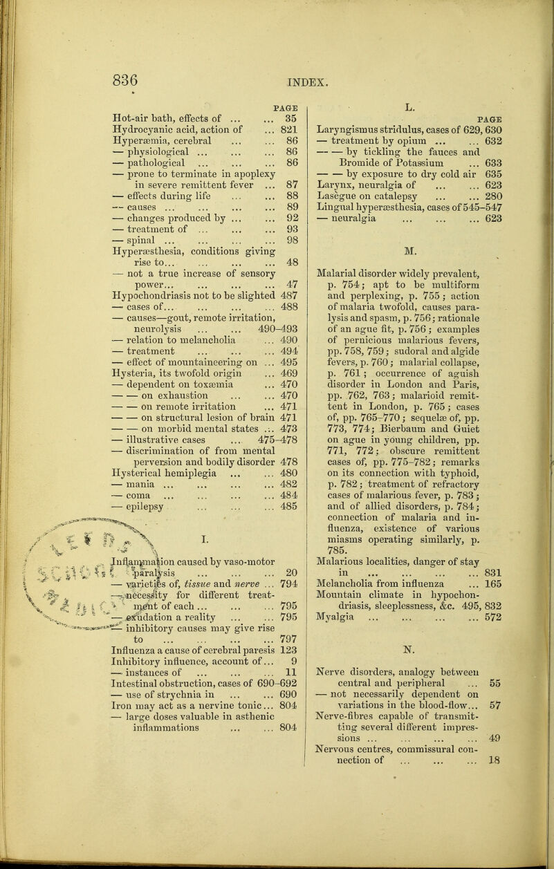 PAGE Hot-air bath, effects of 35 Hydrocyanic acid, action of ... 821 Hypersemia, cerebral ... ... 86 — physiological ... ... ... 86 — pathological ... ... ... 86 — prone to terminate in apoplexy in severe remittent fever ... 87 — effects during life ... ... 88 -— caases ... ... ... ... 89 — changes produced by ... ... 92 — treatment of ... ... ... 93 — spinal ... ... ... ... 98 Hypersesthesia, conditions giving rise to... ... ... ... 48 — not a true increase of sensory power.., ... ... ... 47 Hypochondriasis not to be slighted 487 —' cases of... ... ... ... 488 — causes—gout, remote irritation, neurolysis 490-493 — relation to melancholia ... 490 — treatment ... ... ... 494 — effect of mountaineering on ... 495 Hysteria, its twofold origin ... 469 — dependent on toxaemia ... 470 on exhaustion ... ... 470 on remote irritation ... 471 on structural lesion of brain 471 on morbid mental states ... 473 — illustrative cases ... 475-478 — discrimination of from mental perversion and bodily disorder 478 Hysterical hemiplegia ... ... 480 — mania ... ... ... ... 482 — coma ... ... ... ... 484 — epilepsy ... ... ... 485 I. ^nfl|,^n]pia|ion caused by vaso-motor 1, ^^1)ara^sis ... ... ... 20 — -^riet^ls of, tissue and nerve ... 794 —T^^eces^ity for different treat- 4, f m.e'ht of each ... ... ... 795 ' —.jeAdation a reality ... ... 795 a**^**^ inhibitory causes may give rise to ..797 Influenza a cause of cerebral paresis 123 Inhibitory influence, account of... 9 — instances of ... ... ... 11 Intestinal obstruction, cases of 690-692 — use of strychnia in ... ... 690 Iron may act as a nervine tonic... 804 — large doses valuable in asthenic inflammations ... ... 804 L. PAGE Laryngismus stridulus, cases of 629,630 — treatment by opium ... ... 632 by tickling the fauces and Bromide of Potassium ... 633 by exposure to dry cold air 635 Larynx, neuralgia of ... ... 623 Lasegue on catalepsy ... ... 280 Lingual hypersesthesia, cases of 545-547 — neuralgia ... ... ... 623 M. Malarial disorder widely prevalent, p. 754; apt to be multiform and perplexing, p. 755; action of malaria twofold, causes para- lysis and spasm, p. 756; rationale of an ague fit, p. 756; examples of pernicious malarious fevers, pp. 758, 759; sudoral and algide fevers, p. 760; malarial collapse, p. 761; occurrence of aguish disorder in London and Paris, pp. 762, 763; malarioid remit- tent in London, p. 765; cases of, pp. 765-770; sequelse of, pp. 773, 774; Bierbaum and Gruiet on ague in young children, pp. 771, 772; obscure remittent cases of, pp. 775-782; remarks on its connection with typhoid, p. 782; treatment of refractory cases of malarious fever, p. 783; and of allied disorders, p, 784; connection of malaria and in- fluenza, existence of various miasms operating similarly, p. 785. Malarious localities, danger of stay in 831 Melancholia from influenza ... 165 Mountain climate in hypochon- driasis, sleeplessness, &c. 495, 832 Myalgia 572 N. Nerve disorders, analogy between central and peripheral ... 55 — not necessarily dependent on variations in the blood-flow... 57 Nerve-fibres capable of transmit- ting several different impres- sions ... ... ... ... 49 Nervous centres, commissural con- nection of ,,. ... ... 18