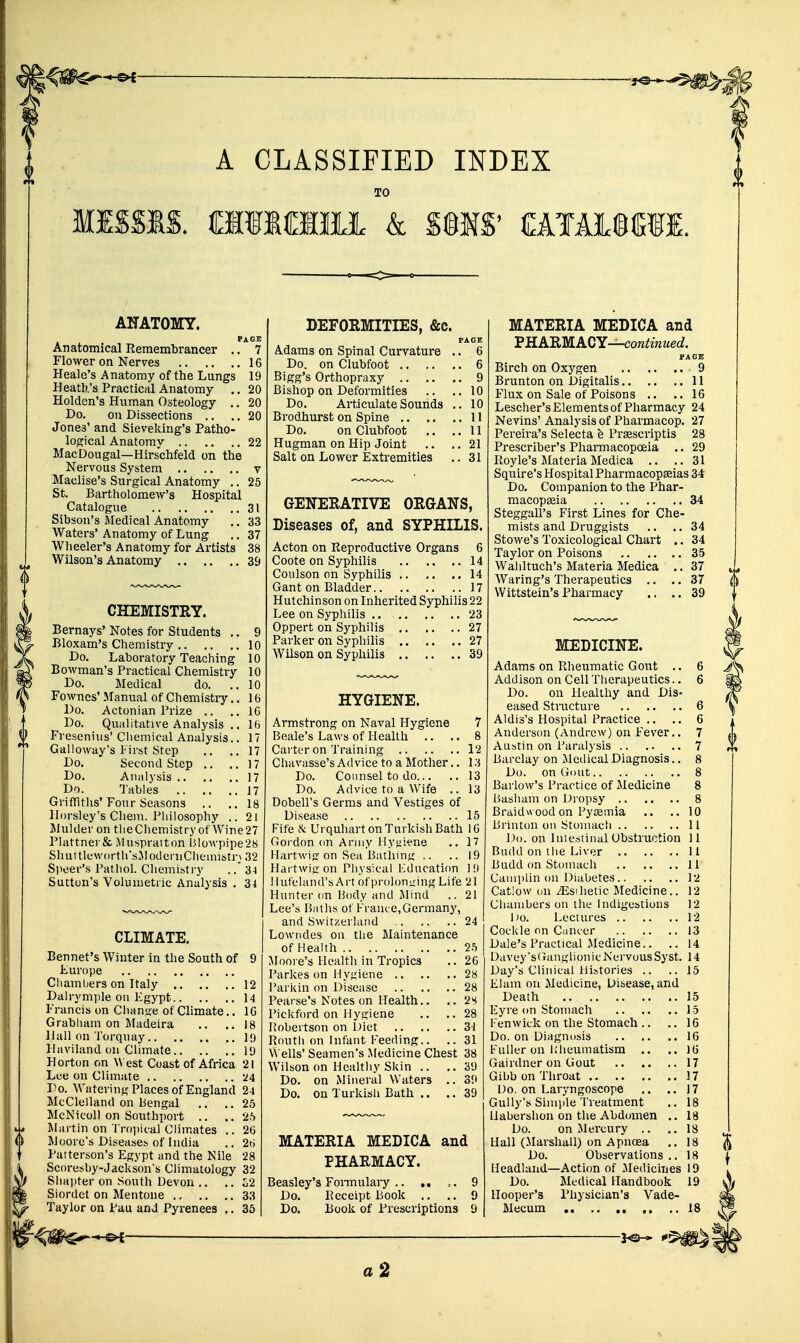 A CLASSIFIED INDEX TO MISSIS. CmCHU k S§IS' €AIiI®(^fI. ANATOMY. PAGE Anatomical Remembrancer .. 7 Flower on Nerves 16 Heale's Anatomy of the Lungs 19 Heath's Practical Anatomy .. 20 Holden's Human Osteology .. 20 Do. on Dissections .. ,. 20 Jones' and Sieveking's Patho- logical Anatomy 22 MacDougal—Hirschfeld on the Nervous System v Maclise's Surgical Anatomy .. 25 St. Bartholomew's Hospital Catalogue 31 Sibson's Medical Anatomy ,. 33 Waters'Anatomy of Lung ,. 37 Wlieeler's Anatomy for Artists 38 Wilson's Anatomy 39 CHEMISTRY. Bernays' Notes for Students .. 9 Bloxam's Chemistry 10 Do. Laboratory Teaching 10 Bowman's Practical Chemistry 10 Do. Medical do. ..10 Fownes' Manual of Chemistry.. 16 Do. Actonian Prize .. ..16 Do. Qualitative Analysis .. 16 Fresenius' Cliemical Analysis.. 17 Galloway's First Step .. .. 17 Do. Second Step .. ..17 Do. Analysis 17 Do. Tables 17 GrifTiths'Four Seasons .. ..18 llorsley's Chem. Philosophy .. 21 Mulder on tlieCliemistry of Wine27 Plattner& Muspraiton Blowpipe28 ShnttlewortlfsJlodeniCiieinisti-} 32 Speer's Patliol. Cliemibtry .3-1 Sutton's Volumetric Analysis . 3-1 CLIMATE. Bennet's Winter in the South of 9 Europe Chambers on Italy 12 Dairymple on Egypt 14 Francis on Change of Climate.. 10 Grabham on Madeira .. .. 18 Hall on Torqnay 19 Ihiviland on Climate 19 Horton on West Coast of Africa 21 Lue on Climate 24 Do. Watering Places of England 24 McClelland on Bengal .. ., 25 McNicoll on Southport .. .. 25 l^Iartin on Troiiical Climates .. 26 Moore's Diseaset. of India .. 26 Patterson's Egypt and tiie Nile 28 Scoresby-Jackson's Climatology 32 Shaiiter on South Devon .. .. o2 Siordet on Mentone 33 Taylor on Pau and Pyrenees .. 35 DEFORMITIES, &c. Adams on Spinal Curvature Do. on Clubfoot .. .. Bigg's Orthopraxy .. Bishop on Deformities Do. Articulate Sounds Brodhurst on Spine ,. .. Do. on Clubfoot .. Hugman on Hip Joint Salt on Lower Extremities PAGE 6 ,. 6 ,. 9 ,. 10 ,. 10 .. 11 ,. 11 . 21 . 31 GENERATIVE ORGANS, Diseases of, and SYPHILIS. Acton on Reproductive Organs 6 Coote on Syphilis 14 Coulson on Syphilis 14 Gant on Bladder 17 Hutchinson on Inherited Syphilis 22 Lee on Syphilis .. 23 Oppert on Syphilis 27 Parker on Syphilis 27 Wilson on Syphilis 39 HYGIENE. Armstrong on Naval Hygiene 7 Beale's Laws of Health .. .. 8 Carter on Training 12 Chavasse's Advice to a Mother.. ]:i Do. Counsel to do 13 Do. Advice to a Wife .. 13 Dobell's Germs and Vestiges of Disease 15 Fife & Urquhart on Turkish Bath 10 Gordon on Army Hyyi^'ne .. 17 Hartwiff on Sea Batlims .. ..19 Haitwiffon Physical Education H) Huf'eland's Art of prolonging Life 21 Hunter on Body and Mind .. 21 Lee's Baths ot France,Germany, and Switzerland 24 Lowndes on the Maintenance of Health 25 Moore's Healtli in Tropics .. 26 Parkes on Hyjiiene 28 Parkin on Disease 28 Pearse's Notes on Health.. .. 2s Pickford on Hygiene .. .. 28 Robertson on Diet 31 Routh on Infant Feeding.. .. 31 Wells' Seamen's Medicine Chest 38 Wilson on Healthy Skin .. ..39 Do. on Mineral Waters .. 39 Do. on Turkish Bath .. ..39 MATERIA MEDICA and PHARMACY. Beasley's Foi-mulaiy .. .. 9 Do. Receipt Book .. .. 9 Do. Book of Prescriptions 9 MATERIA MEDICA and PHARMACY—cora^mMeo?. PACE Birch on Oxygen 9 Brunton on Digitalis 11 Flux on Sale of Poisons .. .. 16 Lescher's Elements of Pharmacy 24 Nevins' Analysis of Pharmacop. 27 Pereira's Selecta h Prsescriptis 28 Prescriber's Pharmacopoeia .. 29 Royle's MateriaMedica .. ..31 Squire's Hospital Pharmacopseias 34 Do. Companion to the Phar- macopaeia 34 Steggall's First Lines for Che- mists and Druggists .. ..34 Stowe's Toxicological Chart .. 34 Taylor on Poisons 35 Waliltuch's Materia Medica .. 37 Waring's Therapeutics .. .. 37 Wittstein's Pharmacy .. .. 39 MEDICINE. Adams on Rheumatic Gout .. 6 Addison on Cell Therapeutics.. 6 Do. on Healthy and Dis- eased Stioicture 6 Aldis's Hospital Practice .. .. 6 Anderson (Andrew) on Fever.. 7 Austin on Paralysis 7 Barclay on j\ledical Diagnosis.. 8 Do. on Gout 8 Barlow's Practice of Medicine 8 Basham on Dropsy 8 Braidw ood on Pytemia .. .. 10 Brinton on Stomach 11 Do. on Inicstiiial Obstruction 11 Budd on the Liver 11 Budd on Stomach 11 Cami)lin on Diabetes 12 Catlow on jEsihetic Medicine.. 12 Chambers on the Indigestions 12 Do. Lectures 12 Cockle on Canter 13 Dale's Practical .Medicine.. .. 14 Davey's(?anglionic Nervous Syst. 14 Day's Clinical Histories .. ..15 Elam on Medicine, Disease, and Death 15 Eyre on Stomach 15 Fen wick on the Stomach .. ,. 16 Do. on Diagnosis 16 Fuller on Rheumatism .. .. 16 Gairdner on Gout 17 Gibb on Throat 17 Do. on Laryngoscope .. ..17 Gully's Simide Treatment .. 18 llabershon on tlie Abdomen .. 18 Do. on Mercury .. ,. 18 Hall (Marshall) on Apnoea .. 18 Do. Observations.. 18 Headland—Action of Medicines 19 Do. Medical Handbook 19 Hooper's Physician's Vade- Mecum .. .. 18 a