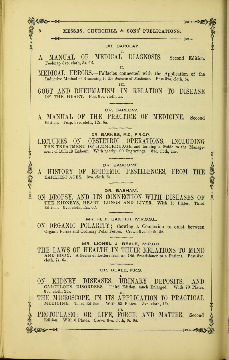 — J^H- DR. BARCLAY. A MANUAL OF MEDICAL DIAGNOSIS. Second Edition. Foolscap 8vo. cloth, 8s. 6d. II. MEDICAL EEEOES.—Fallacies connected with the Application of the Inductive Method of Reasoning to the Science of Medicine. Post Bvo. cloth, 5s. III. GOUT AND EHEUMATISM IN EELATION TO DISEASE OF THE HEART. Post 8vo. cloth, 5s. DR. BARLOW. A MANUAL OF THE PRACTICE OF MEDICINE. Second Edition. Fcap. 8vo. cloth, 12s. 6d. DR. BARNES, M.D., F.R.C.P. LECTUEES ON OBSTETEIC OPEEATIONS, INCLUDING THE TREATMENT OF HAEMORRHAGE, and forming a Guide to the Manage- ment of Difficult Labour. With nearly 100 Engravings. 8vo. cloth, 15s. DR. BASCOME. A HISTOEY OF EPIDEMIC PESTILENCES, EEOM THE EARLIEST AGES. 8vo. cloth, 8s. DR. BASHAM. ON DEOPSY, AND ITS CONNECTION WITH DISEASES OF THE KIDNEYS, HEART, LUNGS AND LIVER. With 16 Plates. Third Edition. 8vo. cloth, 12s. 6d. MR. H. F. BAXTER, M.R.C.S.L. ON OEGANIC POLAEITY; showing a Connexion to exist between Organic Forces and Ordinary Polar Forces. Crown 8vo. cloth, 5s. MR. LIONEL J. BEALE, M.R.C.S. THE LAWS OF HEALTH IN THEIR RELATIONS TO MIND AND BODY. A Series of Letters from an Old Practitioner to a Patient. Post 8vo. cloth, 7s. 6d. DR. BEALE, F.R.S. ON KIDNEY DISEASES, UEINAEY DEPOSITS, AND CALCULOUS DISORDERS. Third Edition, much Enlarged. With 70 Plates. 8vo. cloth, 25s. ij THE MICEOSCOPE, IN ITS APPLICATION TO PEACTICAL MEDICINE. Thkd Edition. With 58 Plates. 8vo. cloth, 16s. III. PEOTODLASM; OE, LIFE, FORCE, AND MATTER, Second Edition. With 8 Plates. Crown 8vo. cloth, 6s. 6d.