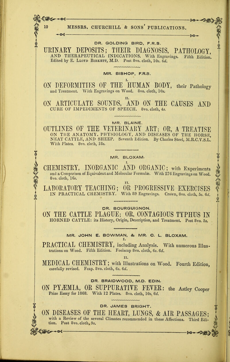 — 30 10 MESSRS. CHURCHILL & SONS' PUBLICATIONS. ^ .j^^ DR. GOLDING BIRD, F.R.S. URINARY DEPOSITS; TFTEIR DIAGNOSIS, PATHOLOGY AND THERAPEUTICAL INDICATIONS. With Engravings. Fifth Edition. Edited by E. Lloyd Bikkett, M.D. Post 8vo. cloth, 10s. 6d. MR. BISHOP, F.R.S. ON DEFORMITIES OF THE HUMAN BODY, their Pathology and Treatment. With Engravings on Wood. 8vo. cloth, 10s. ON ARTICULATE SOUNDS, AND ON THE CAUSES AND CURE OF IMPEDIMENTS OF SPEECH. 8yo. cloth, 4s. MR. BLAINE. OUTLINES OE THE VETERINARY ART; OR, A TREATISE ON THE ANATOMY. PHYSIOLOGY, AND DISEASES OF THE HORSE NEAT CATTLE, AND SHEEP. Seventh Edition. By Charles Steel, M.R.C.V.S.l! With Plates. 8vo. cloth, IBs. MR. BLOXAM. CHEMISTEY, INORGANIC AND ORGANIC; with Experiments and a Comparison of Equivalent and Molecular Formulse. With 276 Engravings on Wood. ^ 8vo. cloth, 16s. LAEORATORY TEACHING; OR PROGRESSIVE EXERCISES \ IN PRACTICAL CHEMISTRY. With 89 Engravings. Crown, 8vo. cloth, 5s. 6d. DR. BOURGUIGNON. ON THE CATTLE PLAGUE; OR, CONTAGIOUS TYPHUS IN HORNED CATTLE: its History, Origin, Description, and Treatment. Post 8vo. 5s. MR. JOHN E. BOWMAN, &, MR. C. L. BLOXAM. I. PRACTICAL CHEMISTRY, including Analysis. With numerous Illus- trations on Wood. Fifth Edition. Foolscap 8vo. cloth, 6s. 6d. II. MEDICAL CHEMISTRY; with illustrations on Wood. Fourth Edition, carefully revised. Fcap. 8vo. cloth, 6s. 6d. DR. BRAIDWOOD, M.D. EDIN. ON PTiEMIA, OE SUPPURATIVE FEVER: the Astw Cooper Prize Essay for 1868. With 12 Plates. 8vo. cloth, 10s. 6d. DR. JAMES BRIGHT. ON DISEASES OF THE HEART, LUNGS, & AIR PASSAGES; with a Review of the several Climates recommended in these Affections. Third Edi- tion. Post 8vo. cloth, 9s.