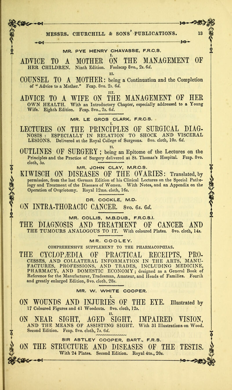 0 ■< c>C ——— 30 «• ADVICE TO A MOTHER ON THE MANAGEMENT OF II. COUNSEL TO A MOTHER: being a Continuation and the Completion of  Advice to a Mother. Fcap. 8vo. 2s. 6d. III. ADVICE TO A WIEE ON THE MANAGEMENT OF HER OWN HEALTH. With an Introductory Chapter, especially addressed to a Young MR. LE GROS CLARK, F.R.C.S. LECTURES ON THE PRINCIPLES OF SURGICAL DIAG- NOSIS : ESPECIALLY IN RELATION TO SHOCK AND VISCERAL OUTLINES OF SURGERY ; being an Epitome of the Lectures on the Principles and the Practice of Surgery delivered at St. Thomas's Hospital. Fcap. 8vo. cloth, 5s. > — MR. JOHN CLAY, M.R.CS. KIWISCH ON DISEASES OF THE OVARIES: Translated,by permission, from the last German Edition of his Clinical Lectures on the Special Patho- logy and Treatment of the Diseases of Women. With Notes, and an Appendix on the DR. COCKLE, M.D. ON INTEA-THOEACIC CANCEB. 8vo. Gs. 6d. MR. COLLIS, M.B.DUB., F.R.C.S.I. THE DIAGNOSIS AND TREATMENT OF CANCER AND THE TUMOURS ANALOGOUS TO IT. With coloured Plates. 8vo. cloth, 14s. MR. COOLEY. COMPREHENSIVE SUPPLEMENT TO THE PHARMACOPOEIAS. THE CYCLOPiEDIA OF PRACTICAL RECEIPTS, PRO- CESSES, AND COLLATERAL INFORMATION IN THE ARTS, MANU- FACTURES, PROFESSIONS, AND TRADES, INCLUDING MEDICINE, PHARMACY, AND DOMESTIC ECONOMY ; designed as a General Book of Reference for the Manufacturer, Tradesman, Amateur, and Heads of Families. Fourth and greatly enlarged Edition, 8vo. cloth, 28s. MR. W. WHITE COOPER. ON WOUNDS AND INJITEIES OF THE EYE. illustrated by 17 Coloured Figures and 41 Woodcuts. 8vo. cloth, 12s. ON NEAR SIGHT, AGED siGHT, IMPAIRED YISION, AND THE MEANS OF ASSISTING SIGHT. With 31 Illustrations on Wood. Second Edition. Fcap. 8vo. cloth, 7s. 6d. SIR ASTLEY COOPER, BART., F.R.S. ON THE STEUCTUEE AND DISEASES OF THE TESTIS. With 24 Plates. Second Edition. Royal 4to., 20s. | ^^^^^ -^^^^^