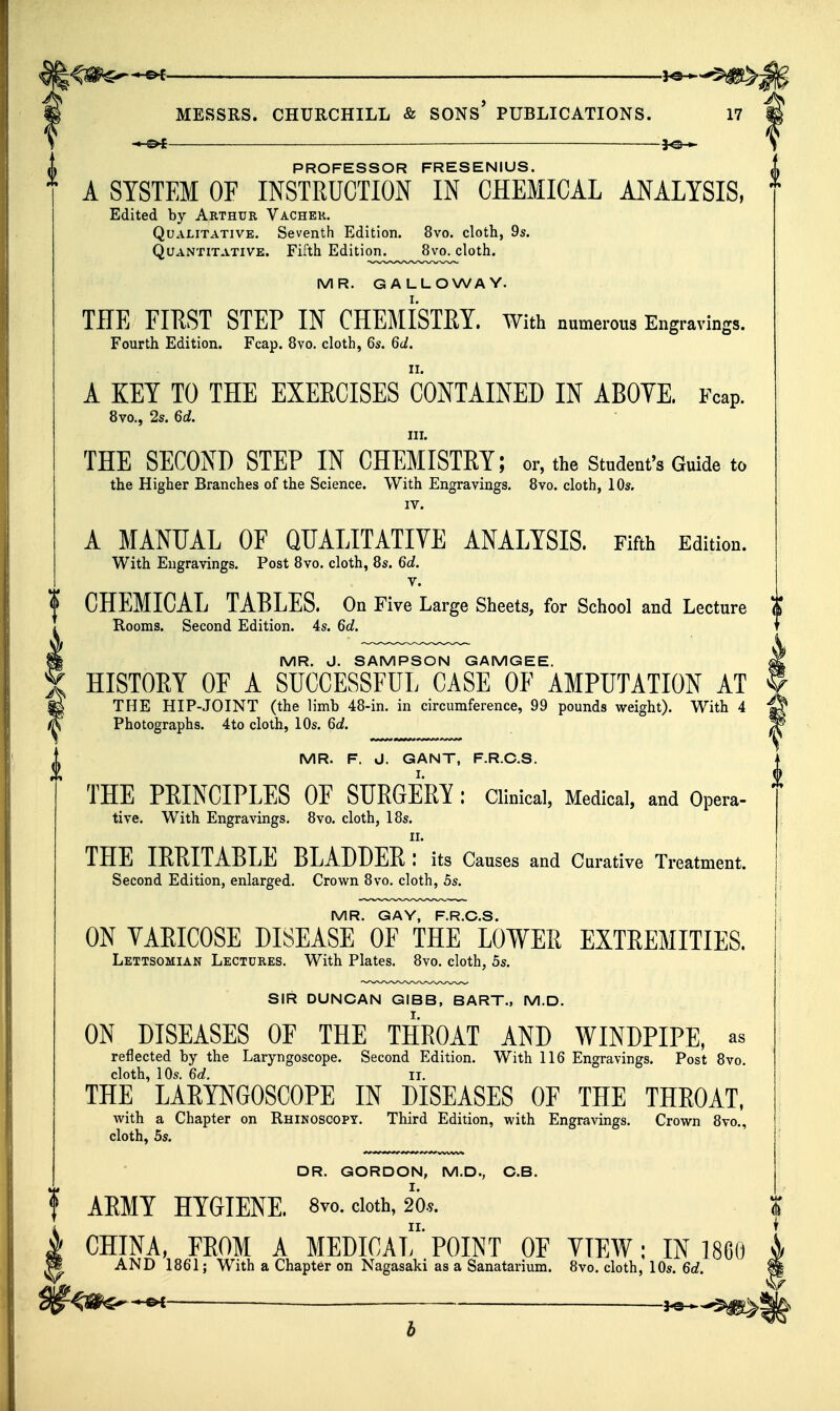 -.-©^ —— — PROFESSOR FRESENIUS. A SYSTEM OF INSTRUCTION IN CHEMICAL ANALYSIS, Edited by Arthur Vachek. Qualitative. Seventh Edition. 8vo. cloth, 9s. Quantitative. Fifth Edition^^^^^^^8vo^loth. MR. GALLOWAY. THE FIRST STEP IN CHEMISTRY. With numerous Engravings. Fourth Edition. Fcap. 8vo. cloth, 6s. 6d. A KEY TO THE EXERCISES CONTAINED IN ABOYE. Fcap. 8vo., 2s. 6d. III. THE SECOND STEP IN CHEMISTRY; or, the student's Guide to the Higher Branches of the Science. With Engravings. 8vo. cloth, 10s. IV. A MANUAL OF QUALITATIVE ANALYSIS. Fifth Edition. With Engravings. Post 8vo. cloth, 8s. 6d, V. CHEMICAL TABLES. On Five Large Sheets, for School and Lecture Rooms. Second Edition. 4s. 6d. MR. J. SAMPSON GAMGEE. HISTORY OF A SUCCESSFUL CASE OF AMPUTATION AT THE HIP-JOINT (the limb 48-in. in circumference, 99 pounds weight). With 4 Photographs. 4to cloth, 10s. 6d. MR. F. J. GANT, F.R.C.S. THE PEINCIPLES OE SURGERY : Clinical, Medical, and Opera- tive. With Engravings. 8vo. cloth, 18s. II. THE IRRITABLE BLADDER : its Causes and Curative Treatment. Second Edition, enlarged. Crown 8vo. cloth, 5s. MR. GAY, F.R.C.S. ON VARICOSE DISEASE OF THE LOWER EXTREMITIES. Lettsomian Lectures. With Plates, 8vo. cloth, 5s. SIR DUNCAN GIBB, BART., M.D. ON DISEASES OF THE THROAT AND WINDPIPE, as reflected by the Laryngoscope. Second Edition. With 116 Engravings. Post 8vo. cloth, 10s, 6d. II. THE LARYNGOSCOPE IN DISEASES OF THE THROAT, with a Chapter on Rhinoscopy, Third Edition, with Engravings. Crown 8vo., cloth, 5s. DR. GORDON, M,D., C.B. ARMY HYGIENE. 8vo. doth, 20.9. CHINA, EROM A MEDICAL POINT OE YTEW; IN 1860 AND 1861; With a Chapter on Nagasaki as a Sanatarium. 8vo. cloth, 10s. 6d.