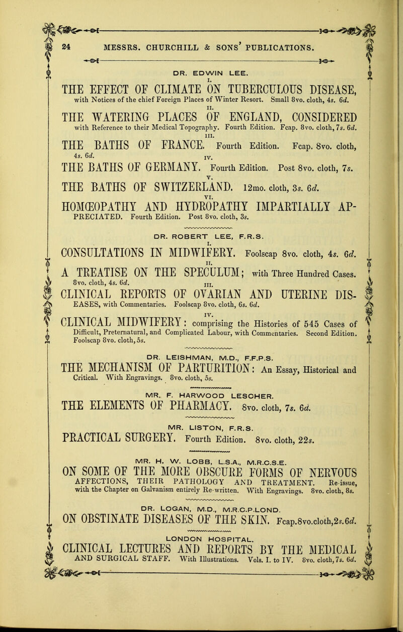 —^ . — JOh- DR. EDWIN LEE. THE EFFECT OF CLIMATE ON TUBEECULOTJS DISEASE, with Notices of the chief Foreign Places of Winter Resort. Small 8vo. cloth, 4s. 6d. THE WATERING PLACES OF ENGLAND, CONSIDERED with Reference to their Medical Topography. Fourth Edition. Fcap. 8vo. cloth, 7s. 6d. 111. THE BATHS OF FEANCE. Fourth Edition. Fcap. Svo. cloth, 4s. 6d. iy_ THE BATHS OF GERMANY. Fourth Edition. Post Svo. cloth, 7s. THE BATHS OF SWITZERLAND. i2mo. doth, 3*. 6rf. VI. HOMOEOPATHY AND HYDEOPATHY IMPAETIALLY Ap- preciated. Fourth Edition. Post Svo. cloth, 3s. DR. ROBERT LEE, F.R.S. CONSULTATIONS IN MIDWIFERY. Foolscap Svo. cloth, 4s. 6d. A TREATISE ON THE SPECULUM; with Three Hundred Cases. 8vo. cloth, 4s. i)d. jjj CLINICAL REPORTS OF OVARIAN AND UTERINE DIS- ^ EASES, with Commentaries. Foolscap 8vo. cloth, 6s. Qd. IV. CLINICAL MIDWIFERY: comprising the Histories of 545 Cases of Difficult, Preternatural, and Complicated Labour, with Commentaries. Second Edition. Foolscap Svo. cloth, 5s. DR. LEISHMAN, M.D., F.F.P.S. THE MECHANISM OF PARTURITION: An Essay, Historical and Critical. With Engravings. Svo. cloth, 5s. MR. F. HARWOOD LESCHER. THE ELEMENTS OF PHARMACY. Svo. doth, is. 6d. MR. LISTON, F.R.S. PEACTICAL SUEGEEY. Fourth Edition. Svo. cloth, 22s. MR. H. W. LOBB, L.S.A., M.R.C.S.E. ON SOME OF THE MOEE OBSCUEE FOEMS OF NEEYOUS AFFECTIONS, THEIR PATHOLOGY AND TREATMENT. Re-issue, with the Chapter on Galvanism entirely Re-written. With Engravings. Svo. cloth, 8s. DR. LOGAN, M.D., M.R.C.P.LOND. ON OBSTINATE DISEASES OF THE SKIN. Fcap.8vo.cioth,2..6(?. LONDON HOSPITAL. CLINICAL LECTUEES AND EEPOETS BY THE MEDICAL ^ ^ AND SURGICAL STAFF. With lUustrations. Vols. I. to IV. Svo. cloth, 7s. 6c/. ^ ■ —