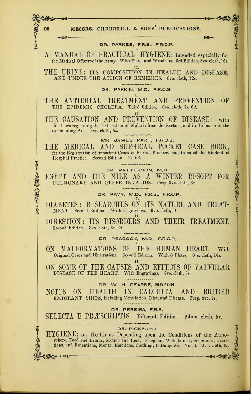 ^ —— -^©^ I DR. PARKES, F.R.S., F.R.C.P. | A MANUAL or PEACTICAL HYGIENE; intended especially for the Medical Officers of the Army. With Plates and Woodcuts. 3rd Edition, 8vo. cloth, 16s. THE URINE: its composition in health and disease, AND UNDER THE ACTION OF REMEDIES. 8vo. cloth, 12s. DR. PARKIN, M.D., F.R.C.S. THE ANTIDOTAL TREATMENT AND PRETENTION OF THE EPIDEMIC CHOLERA. Thiid Edition. 8vo. cloth, 7s. 6d. THE CAUSATION AND PREVENTION OF DISEASE ; with the Laws regulating the Extrication of Malaria from the Surface, and its Diffusion in the surrounding Air. 8vo. cloth, 5s. MR. JAMES PART, F.R.C.S. THE MEDICAL AND SURGICAL POCKET CASE BOOK, for the Registration of important Cases in Private Practice, and to assist the Student of Hospital Practice. Second Edition. 2s. 60?. DR. PATTERSON, M.D. EGYPT AND THE NILE AS A WINTER EESOET EOE PULMONARY AND OTHER INVALIDS. Fcap. Bvo. cloth, 3s. DR. PAVY, M.D., F.R.S., F.R.C.P. DIABETES: RESEARCHES ON ITS NATURE AND TREAT- MENT. Second Edition. With Engravings. 8vo. cloth, 10s. DIGESTION; ITS DISORDERS AND THEIR TREATMENT. Second Edition. 8vo. cloth, 8s. 6d. DR. PEACOCK, M.D., F.R.C.P. ON MALFORMATIONS OF THE HUMAN HEART. With Original Cases and Illustrations. Second Edition. With 8 Plates. 8vo. cloth, 10s. ON SOME OE THE CAUSES 1'ND EFFECTS OF YALYUJ.AR DISEASE OF THE HEART. With Engravings. 8vo. cloth, 5s. DR W. H. PEARSE, M.D.EDIN. NOTES ON HEALTH IN CALCUTTA AND BRITISH EMIGRANT SHIPS, including Ventilation, Diet, and Disease. Fcap. 8vo. 2s. DR. PEREIRA, F.R.S. SELECTA E PR^SCEIPTIS. Fifteenth Edition. 24mo. cloth, 5.. DR. PICKFORD. HYGIENE; or, Health as Depending upon the Conditions of the Atmo- sphere, Food and Drinks, Motion and Rest, Sleep and WakefulnesF, Secretions, Excre- tions, and Retentions, Mental Emotions, Clothing, Bathing, &c. Vol. 1. 8vo. cloth, 9s. -©i ■—————— -©^