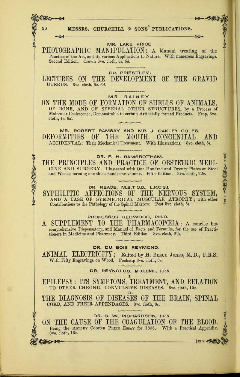 l-^W^^^ ■ 2^— 30 MESSRS. CHURCHILL & SONS* PUBLICATIONS. -.-©^ —— -3^-» ^ MR. LAKE PRICE. PHOTOGEAPHIC MANIPULATION: a Manual treating of the Practice of the Art, and its various Applications to Nature. With numerous Engravings. Second Edition. Crown 8vo. cloth, 6s. 6d. DR. PRIESTLEY. LECTURES ON THE DEVELOPMENT OF THE GEAYID UTERUS. 8vo. cloth, 5s. 6d. MR. R A I N E Y. ON THE MODE OF FORMATION OF SHELLS OF ANIMALS, OF BONE, AND OF SEVERAL OTHER STRUCTURES, by a Process of Molecular Coalescence, Demonstrable in certain Artificially-formed Products. Fcap. 8vo. cloth, 4s. 6d. VWVV%AA. WW V%A/V VX^W MR. ROBERT RAMSAY AND MR. J. OAKLEY COLES. DEFORMITIES OF THE MOUTH, CONGENITAL AND ACCIDENTAL : Their Mechanical Treatment. With Illustrations. Svo. cloth, 5s. DR. F. H. RAMSBOTHAM. THE PRINCIPLES AND PRACTICE OF OBSTETRIC MEDI- CINE AND SURGERY. Illustrated with One Hundred and Twenty Plates on Steel and Wood; forming one thick handsome volume. Fifth Edition. Bvo. cloth, 22s. DR. READE, M.B.T.C.D., L.R.C.S.J. SYPHILITIC AFFECTIONS OF THE NERYOIJS SYSTEM, AND A CASE OF SYMMETRICAL MUSCULAR ATROPHY ; with other Contributions to the Pathology of the Spinal Marrow. Post Bvo. cloth, 5s. I I PROFESSOR REDWOOD, PH.D. A SUPPLEMENT TO THE PHAEMACOP(EIA; A concise but comprehensive Dispensatory, and Manual of Facts and Formulae, for the use of Practi- tioners in Medicine and Pharmacy. Third Edition. 8vo. cloth, 22s. DR. DU BOIS REYMOND. ANIMAL ELECTRICITY; Edited by H. Bence Jones, M.D., F.R.S. With Fifty Engravings on Wood. Foolscap Svo. cloth, 6s. DR. REYNOLDS, M.D.LOND., F.R.S. EPILEPSY: ITS SYMPTOMS, TREATMENT, AND RELATION TO OTHER CHRONIC CONVULSIVE DISEASES. Svo. cloth, 10s. THE DIAGNOSIS OF DISEASES OE THE BRAIN, SPINAL CORD, AND THEIR APPENDAGES. Svo. cloth, Ss. DR. B. W. RICHARDSON, F.R.S. ON THE CAUSE OP THE COAGULATION OF THE BLOOD. Being the Astley Cooper Prize Essay for 1S56. With a Practical Appendix. Svo. cloth, 16s.