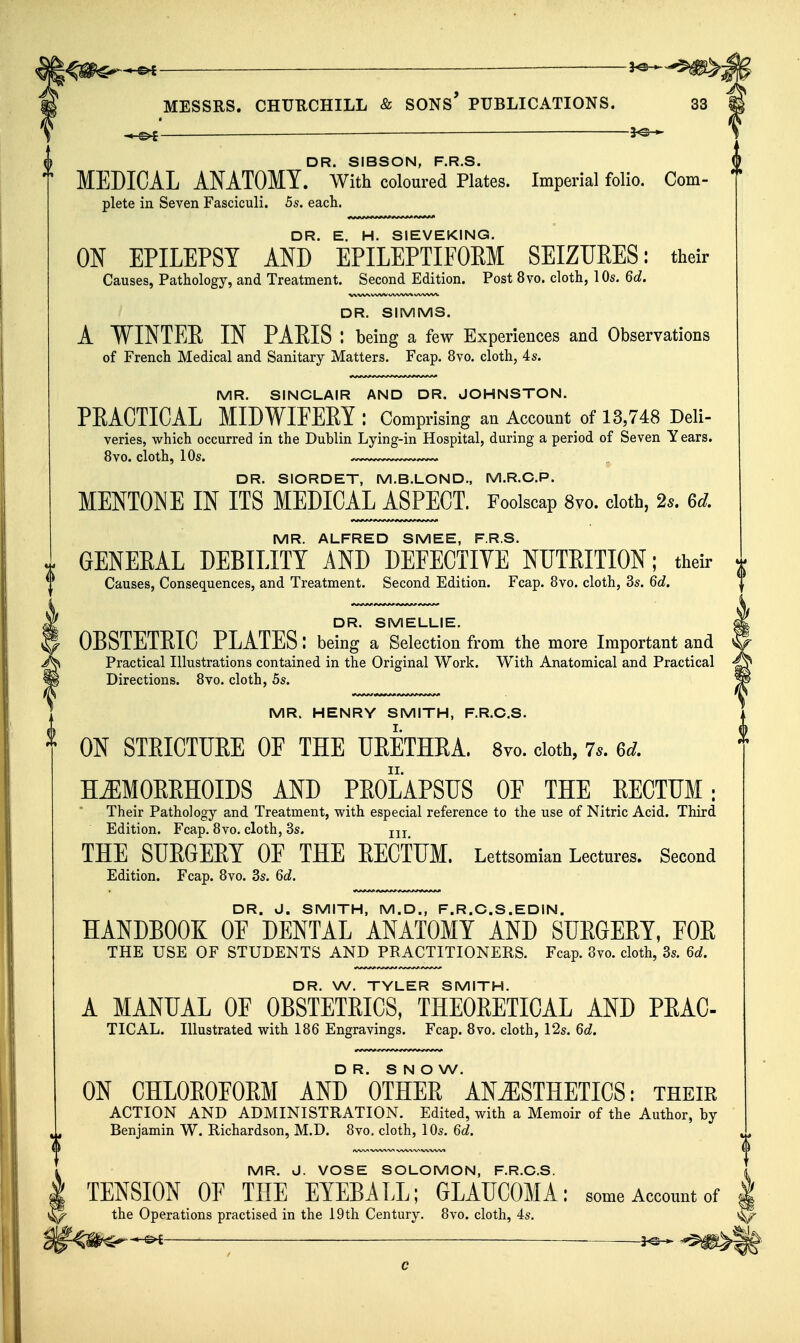 « -i-©^ — 3^ DR SIBSON FRS. MEDICAL ANATOMY. With coloured Plates. Imperial folio. Com- plete in Seven Fasciculi. 5s. each. DR. E. H. SIEVEKING. ON EPILEPSY AND EPILEPTIFORM SEIZURES: their Causes, Pathology, and Treatment. Second Edition. Post 8vo. cloth, 10s. 6d. V\ WW WVW^ \/VVW^ DR. SIMMS. A VINTEE IN PAEIS : being a few Experiences and Observations of French Medical and Sanitary Matters. Fcap. 8vo. cloth, 4s. MR. SINCLAIR AND DR. JOHNSTON. PEACTICAL MIDWIFEEY : Comprising an Account of 13,748 Deli- veries, which occurred in the Dublin Lying-in Hospital, during a period of Seven Years. 8vo. cloth, 10s. DR. SIORDET, M.B.LOND., M.R.C.P. MENTONE IN ITS MEDICAL ASPECT. Foolscap 8vo. cloth, 2s. 6d. MR. ALFRED SMEE, F.R.S. GENERAL DEBILITY AND DEFECTIVE NUTRITION; theu- t Causes, Consequences, and Treatment. Second Edition. Fcap. 8vo. cloth, 3s. 6d, DR. SMELLIE. OBSTETEIC PLATES: being a Selection fr om the more Important and Practical Illustrations contained in the Original Work. With Anatomical and Practical Directions. 8vo. cloth, 5s. MR. HENRY SMITH, F.R.C.S. ON STRICTURE OF THE URETHRA. 8™. doth, 7s. M. HJIMORRHOIDS AND PROLAPSUS OF THE RECTUM; Their Pathology and Treatment, with especial reference to the use of Nitric Acid. Third Edition. Fcap. 8vo. cloth, 3s. jjj THE SUEGEET OE THE EECTTJM. Lettsomian Lectures. Second Edition. Fcap. 8vo. 3s. Qd. DR. J. SMITH, M.D., F.R.O.S.EDIN. HANDBOOK OF DENTAL ANATOMY AND SURGERY, FOR THE USE OF STUDENTS AND PRACTITIONERS. Fcap. 8vo. cloth, 3s. 6d. i DR. W. TYLER SMITH. A MANUAL OF OBSTETRICS, THEORETICAL AND PRAC- TICAL. Illustrated with 186 Engravings. Fcap. 8vo. cloth, 12s. Qd. DR. S N O W. ON CHLOEOEOEM AND OTHEE ANESTHETICS: their ACTION AND ADMINISTRATION. Edited, with a Memoir of the Author, by Benjamin W. Richardson, M.D. 8vo, cloth, 10s. Qd. MR. J. VOSE SOLOMON, F.R.O.S. TENSION OF THE EYEBALL; GLAUCOMA: some Account of the Operations practised in the 19th Century. 8vo. cloth, 4s. -©^