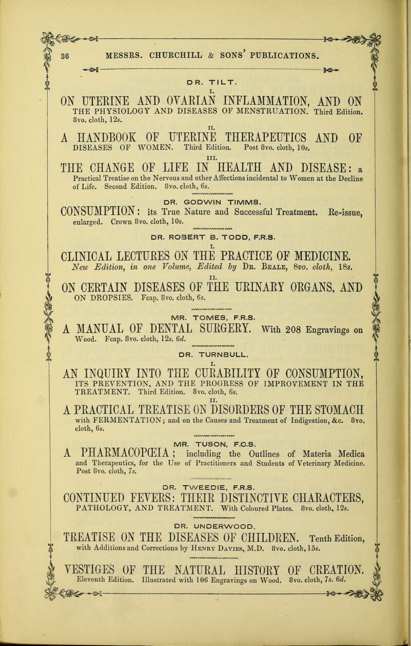 — 3^-^ D R. TILT. ON UTEEINE AND OYAEIAN INFLAMMATION, AND ON THE PHYSIOLOGY AND DISEASES OF MENSTRUATION. Third Edition. 8vo. cloth, 12s. A HANDBOOK OF UTEEINE THEEAPEUTICS AND OF DISEASES OF WOMEN. Third Edition. Post 8vo. cloth, 10s. III. THE CHANGE OF LIFE IN HEALTH AND DISEASE: a Practical Treatise on the Nervous and other Affections incidental to Women at the Decline of Life. Second Edition. 8vo. cloth, 6s. DR. GODWIN TIMMS. CONSUMPTION: its True Nature and Successful Treatment. Re-issue, enlarged. Crown Bvo. cloth, 10s. AAA) WW WW WW WW DR. ROBERT B. TODD, F.R.S. CLINICAL LECTURES ON THE PRACTICE OF MEDICINE, New Edition, in one Volume, Edited by Dr. Beale, 8vo, cloth, ISs. ON CERTAIN DISEASES OF THE URINARY ORGANS, AND ON DROPSIES. Fcap. 8vo. doth, 6s. WW WW. WW W^/V WW MR. TOMES, F.R.S. A MANUAL OF DENTAL SUEGEEY. With 2O8 Engravings on Wood. Fcap. 8vo. cloth, 12s. 6d. DR. TURNBULL. AN INQUIRY INTO THE CURABILITY OF CONSUMPTION, ITS PREVENTION, AND THE PROGRESS OF IMPROVEMENT IN THE TREATMENT. Third Edition. 8vo. cloth, 6s. A PRACTICAL TREATISE ON DISORDERS OF THE STOMACH with FERMENTATION; and on the Causes and Treatment of Indigestion, &c. 8vo. cloth, 6s. WW WWW/WW^ WW MR. TUSON, F.C.S. A PHAEMACOPCEIA ; including the Outlines of Materia Medica and Therapeutics, for the Use of Practitioners and Students of Veterinary Medicine. Post 8vo. cloth, 7s. DR. TWEEDIE, F.R.S. CONTINUED FEYEES: THEIE DISTINCTIYE CHAEACTEES, PATHOLOGY, AND TREATMENT. With Coloured Plates. 8vo. cloth, 12s. DR. UNDERWOOD. TEEATISE ON THE DISEASES OF CHILDEEN. Tenth Edition, T with Additions and Corrections by Hknry Da vies, M.D. 8vo. cloth, 15s. YESTIGES OF THE NATUEAL HISTOEY OF GELATION. Eleventh Edition. Illustrated with 106 Engravings on Wood. Bvo. cloth, 7s. 6d.