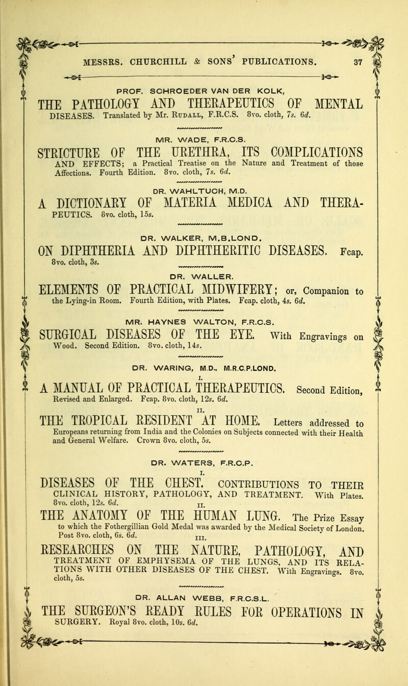 i^^m^*^ ^ ^5^- MESSRS. CHURCHILL & SONs' PUBLICATIONS. 37 •*^— — ■ 3^-^ PROF. SCHROEDER VAN DER KOLK, THE PATHOLOGY AND THERAPEUTICS OF MENTAL DISEASES. Translated by Mr. Rudall, F.R.C.S. 8vo. cloth, 7s. 6c?. 0 MR. WADE, F.R.C.S. STRICTURE OF THE URETHRA, ITS COMPLICATIONS AND EFFECTS; a Practical Treatise on the Nature and Treatment of those Affections. Fourth Edition. 8vo. cloth, 7s. 6d, DR. WAHLTUCH, M.D. A DICTIONAEY OF MATERIA MEDICA AND THEEA- PEUTICS. 8vo. cloth, 15s. DR. WALKER, M.B.LOND. ON DIPHTHERIA AND DIPHTHERITIC DISEASES. Fcap. 8yo. cloth, 3s. DR. WALLER. ELEMENTS OF PRACTICAL MIDWIFERY; or, Companion to T the Lying-in Room. Fourth Edition, with Plates. Fcap. cloth, 4s. 6d. X MR. HAYNES WALTON, F.R.C.S. SURGICAL DISEASES OF THE EYE. With Engravings on Wood. Second Edition. 8vo. cloth, 14s. DR. WARING, M.D., WI.R.C.P.LOND. A MANUAL OF PRACTICAL THERAPEUTICS. Second Edition, Revised and Enlarged. Fcap. 8vo. cloth, 12s. 6d. THE TROPICAL RESIDENT ' AT HOME. Letters addressed to Europeans returning from India and the Colonies on Subjects connected with their Health and General Welfare. Crown 8vo. cloth, 5s. DR. WATERS, F.R.C.P. DISEASES OE THE CHEST.' contributions to their CLINICAL HISTORY, PATHOLOGY, AND TREATMENT. With Plates. 8vo. cloth, l'2s. 6d. jj THE ANATOMY OF THE HUMAN LUNG. The Prize Essay to which the Fothergillian Gold Medal was awarded by the Medical Society of London. Post 8vo. cloth, 6s. 6d. jjj EESEAECHES ON THE NATTJEE, PATHOLOGY, Am TREATMENT OF EMPHYSEMA OF THE LUNGS, AND ITS RELA- TIONS WITH OTHER DISEASES OF THE CHEST. With Engravings. 8yo. cloth, OS. DR. ALLAN WEBB, F.R.C.S.L. THE SUEGEON'S EEADY EXILES EOE OPEEATIONS IN SURGERY. Royal 8vo. cloth, 10s. 6d. .-<-©i— ^ _—_