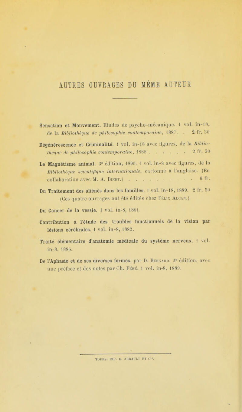 AUTRES OUVRAGES DU MEME AUTEUR Sensation et Mouvement. Etudes de psycho-mécuiiiciue. i vol. in-18, de la Bibliothèque (la philosophie contemporaine, 1887. . 2 i'v. lio Dégénérescence et Criminalité. 1 vol. in-18 avec ligures, de la Biblio- thèque de philosophie contemporaine, 1888 1 IV. Le Magnétisme animal. 3^ édition, 1800. I vol. in-8 avec figures, de la Bibliothèque scientifique internationale, cartonné à l'anglaise. (En collaboration avec M. A. Binet.) 0 fr. Du Traitement des aliénés dans les familles. I vol. in-18, 1889. 2 fr. oo (Ces quatre ouvrages ont été édités chez Félix Alc.an.) Du Cancer de la vessie. 1 vol. in-8, 1881. Contribution à l'étude des troubles fonctionnels de la vision par lésions cérébrales. I vol. in-8, 1882. Traité élémentaire d'anatomie médicale du système nerveux. I vol. in-8, 1880. De l'Aphasie et de ses diverses formes, par D. Hernaiui, 2*= édition, avec une préface et des notes par Ch. Féré. 1 vol. in-8, 1889. TOI US. IM1\ E. AlUl.U'I-T ET i:'