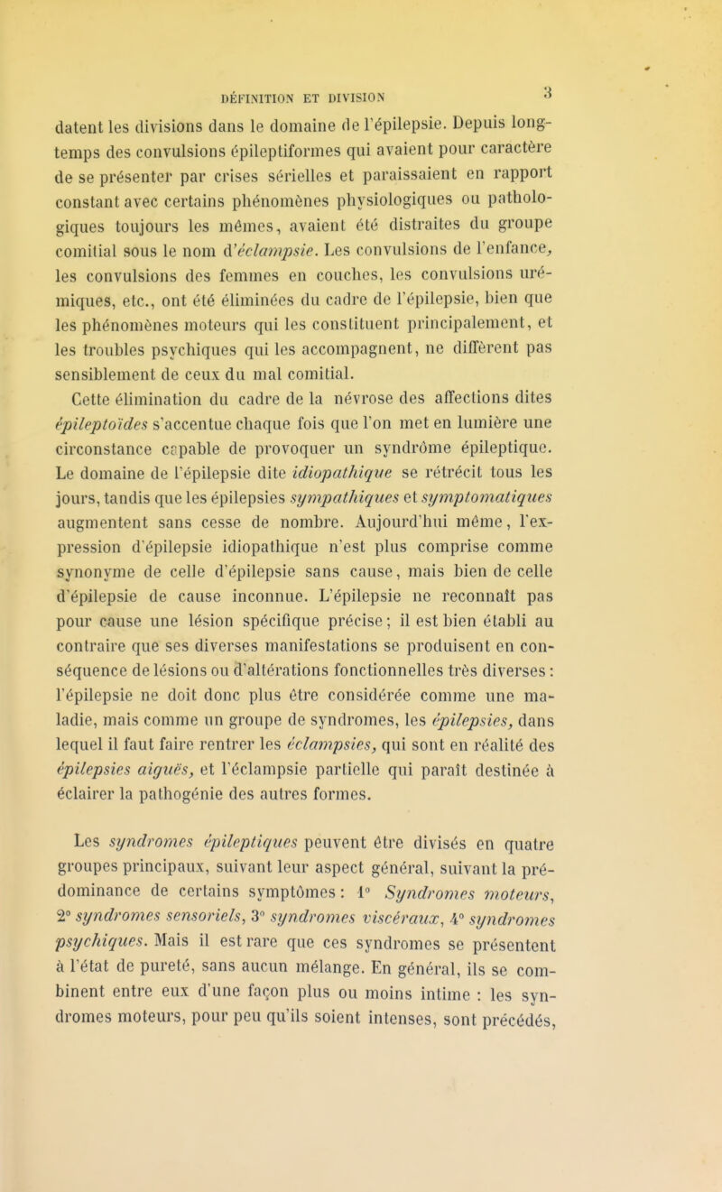 DÉFINITION ET DIVISION datent les divisions dans le domaine de l'épilepsie. Depuis long- temps des convulsions épileptiformes qui avaient pour caractère de se présenter par crises sérielles et paraissaient en rapport constant avec certains phénomènes physiologiques ou patholo- giques toujours les mêmes, avaient été distraites du groupe comitial sous le nom d'éclmnp.sie. Les convulsions de l'enfance^ les convulsions des femmes en couches, les convulsions uré- miques, etc., ont été éliminées du cadre de l'épilepsie, bien que les phénomènes moteurs qui les constituent principalement, et les troubles psychiques qui les accompagnent, ne diffèrent pas sensiblement de ceux du mal comitial. Cette éUmination du cadre de la névrose des affections dites épileptoïdes s'accentue chaque fois que l'on met en lumière une circonstance capable de provoquer un syndrome épileptique. Le domaine de l'épilepsie dite idiopathiqiie se rétrécit tous les jours, tandis que les épilepsies sympathiques et symptomatiques augmentent sans cesse de nombre. Aujourd'hui môme, l'ex- pression d'épilepsie idiopathique n'est plus comprise comme synonyme de celle d'épilepsie sans cause, mais bien de celle d'épilepsie de cause inconnue. L'épilepsie ne reconnaît pas pour c^iuse une lésion spécifique précise; il est bien établi au contraire que ses diverses manifestations se produisent en con- séquence de lésions ou d'altérations fonctionnelles très diverses : l'épilepsie ne doit donc plus être considérée comme une ma- ladie, mais comme un groupe de syndromes, les épilepsies, dans lequel il faut faire rentrer les éclampsies, qui sont en réalité des épilepsies aiguës, et l'éclampsie partielle qui paraît destinée à éclairer la pathogénie des autres formes. Les syndromes épileptiques peuvent être divisés en quatre groupes principaux, suivant leur aspect général, suivant la pré- dominance de certains symptômes: 1° Syndromes moteurs, 2° syndromes sensoriels, 3 syndromes viscéraux, 4° sijndromes psychiques. Mais il est rare que ces syndromes se présentent à l'état de pureté, sans aucun mélange. En général, ils se com- binent entre eux d'une façon plus ou moins intime : les syn- dromes moteurs, pour peu qu'ils soient intenses, sont précédés,