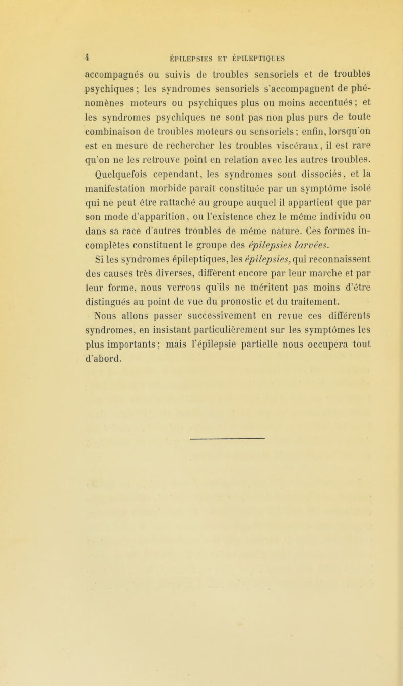 accompagnés ou suivis de troubles sensoriels et de troubles psychiques ; les syndromes sensoriels s'accompagnent de phé- nomènes moteurs ou psychiques plus ou moins accentués; et les syndromes psychiques ne sont pas non plus purs de toute combinaison de troubles moteurs ou sensoriels ; enfin, lorsqu'on est en mesure de rechercher les troubles viscéraux, il est rare qu'on ne les retrouve point en relation avec les autres troubles. Quelquefois cependant, les syndromes sont dissociés, et la manifestation morbide paraît constituée par un symptôme isolé qui ne peut être rattaché au groupe auquel il appartient que par son mode d'apparition, ou l'existence chez le môme individu ou dans sa race d'autres troubles de môme nature. Ces formes in- complètes constituent le groupe des épilepsies larvées. Si les syndromes épileptiques, les épilepsies, qm reconnaissent des causes très diverses, diffèrent encore par leur marche et par leur forme, nous verrons qu'ils ne méritent pas moins d'être distingués au point de vue du pronostic et du traitement. Nous allons passer successivement en revue ces différents syndromes, en insistant particulièrement sur les symptômes les plus importants ; mais l'épilepsie partielle nous occupera tout d'abord.