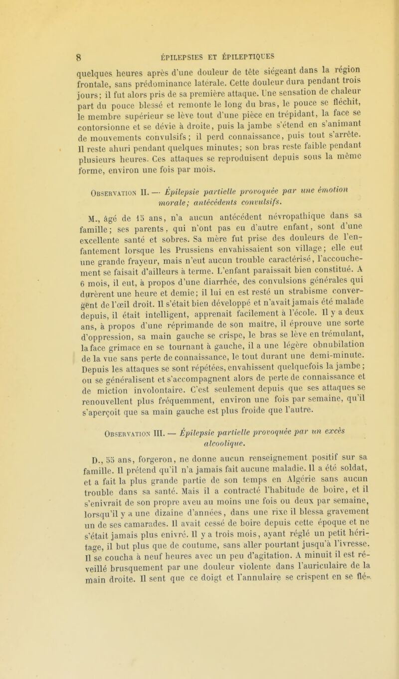 quelques heures après d'une douleur de tête siégeant dans la région frontale, sans prédominance latérale. Cette douleur dura pendant trois jours; il fut alors pris de sa première attaque. Une sensation de chaleur part du pouce blessé et remonte le long du bras, le pouce se fléchit, le membre supérieur se lève tout d'une pièce en trépidant, la face se contorsionne et se dévie à droite, puis la jambe s'étend en s'animant de mouvements convulsifs; il perd connaissance, puis tout s'arrête. Il reste ahuri pendant quelques minutes; son bras reste faible pendant plusieurs heures. Ces attaques se reproduisent depuis sous la même forme, environ une fois par mois. Observation II. — Épilepsie partielle provoquée par une émotion morale; antécédents convulsifs. M., âgé de 15 ans, n'a aucun antécédent névropathique dans sa famille; ses parents, qui n'ont pas eu d'autre enfant, sont d'une excellente santé et sobres. Sa mère fut prise des douleurs de l'en- fantement lorsque les Prussiens envahissaient son village; elle eut une grande frayeur, mais n'eut aucun trouble caractérisé, l'accouche- ment se faisait d'ailleurs à terme. L'enfant paraissait bien constitué. A 6 mois, il eut, à propos d'une diarrhée, des convulsions générales qui durèrent une heure et demie; il lui en est resté un strabisme conver- gent de l'œil droit. Il s'était bien développé et n'avait jamais été malade depuis, il était intelligent, apprenait facilement à l'école. Il y a deux ans, à propos d'une réprimande de son maître, il éprouve une sorte d'oppression, sa main gauche se crispe, le bras se lève cntrémulant, la face grimace en se tournant à gauche, il a une légère obnubilation ' de la vue sans perte de connaissance, le tout durant une demi-minute. Depuis les attaques se sont répétées, envahissent quelquefois la jambe ; ou se généralisent et s'accompagnent alors de perte de connaissance et de miction involontaire. C'est seulement depuis que ses attaques se renouvellent plus fréquemment, environ une fois par semaine, qu'il s'aperçoit que sa main gauche est plus froide que l'autre. Observation III. — Épilepsie partielle provoquée par un excès alcoolique. D., 55 ans, forgeron, ne donne aucun renseignement positif sur sa famille. Il prétend qu'il n'a jamais fait aucune maladie. Il a été soldat, et a fait la plus grande partie de son temps en Algérie sans aucun trouble dans sa santé. Mais il a contracté l'habitude de boire, et il s'enivrait de son propre aveu au moins une fois ou deux par semaine, lorsqu'il y a une dizaine d'années, dans une rixe il blessa gravement un de ses camarades. Il avait cessé de boire depuis cette époque et ne s'était jamais plus enivré. Il y a trois mois, ayant réglé un petit héri- tage, il but plus que de coutume, sans aller pourtant jusqu'à l'ivresse. Il se coucha à neuf heures avec un peu d'agitation. A minuit il est ré- veillé brusquement par une douleur violente dans l'auriculaire de la main droite. Il sent que ce doigt et l'annulaire se crispent en se flé-~