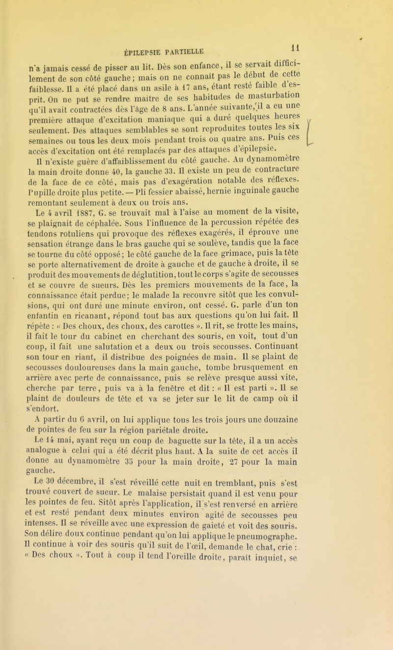 n*a jamais cessé de pisser au lit. Dès son enfance, il se servait diffici- lement de son côté gauche; mais on ne connaît pas le début de cette faiblesse. Il a été placé dans un asile à 17 ans, étant reste faible d es- prit. On ne put se rendre maître de ses habitudes de masturbation qu'il avait contractées dès l'âge de 8 ans. L'année suivante,;il a eu une première attaque d'excitation maniaque qui a duré quelques heures seulement. Des attaques semblables se sont reproduites toutes les six semaines ou tous les deux mois pendant trois ou quatre ans. Puis ces accès d'excitation ont été remplacés par des attaques d'épilepsie. Il n'existe guère d'affaiblissement du côté gauche. Au dynamomètre la main droite donne 40, la gauche 33. Il existe un peu de contracture de la face de ce côté, mais pas d'exagération notable des réflexes. Pupille droite plus petite. — Pli fessier abaissé, hernie inguinale gauche remontant seulement à deux ou trois ans. Le 4 avril 1887, G. se trouvait mal à l'aise au moment de la visite, se plaignait de céphalée. Sous l'influence de la percussion répétée des tendons rotuliens qui provoque des réflexes exagérés, il éprouve une sensation étrange dans le bras gauche qui se soulève, tandis que la face se tourne du côté opposé ; le côté gauche de la face grimace, puis la tète se porte alternativement de droite à gauche et de gauche à droite, il se produit des mouvements de déglutition, tout le corps s'agite de secousses et se couvre de sueurs. Dès les premiers mouvements de la face, la connaissance était perdue; le malade la recouvre sitôt que les convul- sions, qui ont duré une minute environ, ont cessé. G. parle d'un ton enfantin en ricanant, répond tout bas aux questions qu'on lui fait. Il répète : « Des choux, des choux, des carottes ». Il rit, se frotte les mains, il fait le tour du cabinet en cherchant des souris, en voit, tout d'un coup, il fait une salutation et a deux ou trois secousses. Continuant son tour en riant, il distribue des poignées de main. Il se plaint de secousses douloureuses dans la main gauche, tombe brusquement en arrière avec perte de connaissance, puis se relève presque aussi vite, cherche par terre, puis va à la fenêtre et dit : « Il est parti ». Il se plaint de douleurs de tête et va se jeter sur le lit de camp où il s'endort. A partir du 6 avril, on lui applique tous les trois jours une douzaine de pointes de feu sur la région pariétale droite. Le 14 mai, ayant reçu un coup de baguette sur la tète, il a un accès analogue à celui qui a été décrit plus haut. A la suite de cet accès il donne au dynamomètre 33 pour la main droite, 27 pour la main gauche. Le 30 décembre, il s'est réveillé cette nuit en tremblant, puis s'est trouvé couvert de sueur. Le malaise persistait quand il est venu pour les pointes de feu. Sitôt après l'application, il s'est renversé en arrière et est resté pendant deux minutes environ agité de secousses peu intenses. Il se réveille avec une expression de gaieté et voit des souris. Son délire doux continue pendant qu'on lui applique le pneumographe. Il continue à voir des souris qu'il suit de l'œil, demande le chat, crie : u Des choux ». Tout à coup il tend l'oreille droite, parait inquiet, se