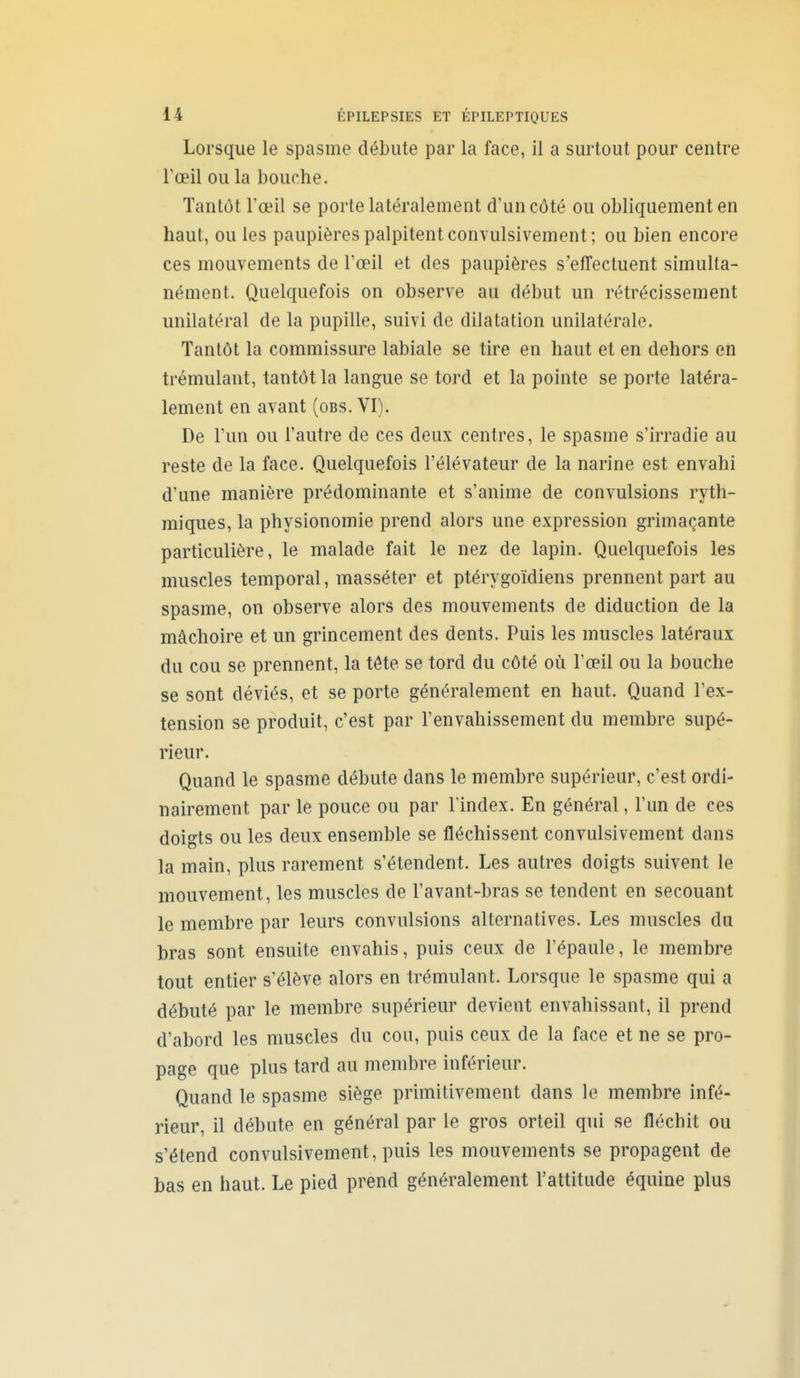 Lorsque le spasme débute par la face, il a surtout pour centre Tœil ou la bouche. Tantôt l'œil se porte latéralement d'un côté ou obliquement en haut, ou les paupières palpitent convulsivement; ou bien encore ces mouvements de l'œil et des paupières s'effectuent simulta- nément. Quelquefois on observe au début un rétrécissement unilatéral de la pupille, suivi de dilatation unilatérale. Tantôt la commissure labiale se tire en haut et en dehors en trémulant, tantôt la langue se tord et la pointe se porte latéra- lement en avant (obs. VI). De l'un ou l'autre de ces deux centres, le spasme s'irradie au reste de la face. Quelquefois l'élévateur de la narine est envahi d'une manière prédominante et s'anime de convulsions ryth- miques, la physionomie prend alors une expression grimaçante particulière, le malade fait le nez de lapin. Quelquefois les muscles temporal, masséter et ptérygoïdiens prennent part au spasme, on observe alors des mouvements de diduction de la mâchoire et un grincement des dents. Puis les muscles latéraux du cou se prennent, la tête se tord du côté où l'œil ou la bouche se sont déviés, et se porte généralement en haut. Quand l'ex- tension se produit, c'est par l'envahissement du membre supé- rieur. Quand le spasme débute dans le membre supérieur, c'est ordi- nairement par le pouce ou par l'index. En général, l'un de ces doigts ou les deux ensemble se fléchissent convulsivement dans la main, plus rarement s'étendent. Les autres doigts suivent le mouvement, les muscles de l'avant-bras se tendent en secouant le membre par leurs convulsions alternatives. Les muscles du bras sont ensuite envahis, puis ceux de l'épaule, le membre tout entier s'élève alors en trémulant. Lorsque le spasme qui a débuté par le membre supérieur devient envahissant, il prend d'abord les muscles du cou, puis ceux de la face et ne se pro- page que plus tard au membre inférieur. Quand le spasme siège primitivement dans le membre infé- rieur, il débute en général par le gros orteil qui se fléchit ou s'étend convulsivement, puis les mouvements se propagent de bas en haut. Le pied prend généralement l'attitude équine plus