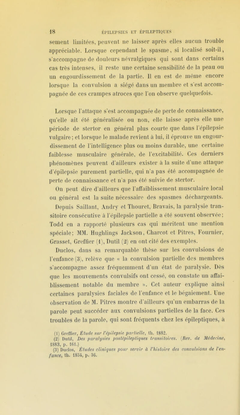 sèment limitées, peuvent ne laisser après elles aucun trouble appréciable. Loi'sque cependant le spasme, si localisé soit-il, s'accompagne de douleurs névralgiques qui sont dans certains cas très intenses, il reste une certaine sensibilité de la peau ou un engourdissement de la partie. 11 en est de même encore lorsque la convulsion a siégé dans un memi)re et s'est accom- pagnée de ces crampes atroces que Ton observe quelquefois. Lorsque l'attaque s'est accompagnée de perte de connaissance, qu'elle ait été généralisée ou non, elle laisse après elle une période de stertor en général plus courte que dans l'épilepsie vulgaire ; et lorsque le malade revient à lui, il éprouve un engour- dissement de l'intelligence plus ou moins durable, une certaine faiblesse musculaire générale, de l'excitabilité. Ces derniers phénomènes peuvent d'ailleurs exister à la suite d'une attaque d'épilepsie purement partielle, qui n'a pas été accompagnée de perte de connaissance et n'a pas été suivie de stertor. On peut dire d'ailleurs que raffaiblissement musculaire local ou général est la suite nécessaire des spasmes déchargeants. Depuis Saillant, Andry et Thouret, Bravais, la paralysie tran- sitoire consécutive à l'épilepsie partielle a été souvent observée ; Todd en a rapporté plusieurs cas qui méritent une mention spéciale; MM. Huglilings Jackson, Charcot et Pitres, Fournier, Grasset, Greffier (1), Dutil (2) en ont cité des exemples. Duclos, dans sa remarquable thèse sur les convulsions de l'enfance (3), relève que « la convulsion partielle des membres s'accompagne assez fréquemment d'un état de paralysie. Dès que les mouvements convulsifs ont cessé, on constate un affai- blissement notable du membre ». Cet auteur explique ainsi certaines paralysies faciales de l'enfance et le bégaiement. Une observation de M. Pitres montre d'ailleurs qu'un embarras de la parole peut succéder aux convulsions partielles de la face. Ces troubles de la parole, qui sont fréquents chez les épileptiques, à (1) Greffier, Élude sur l'épilepsie partielle, th. 1882. (2) Dutil, Des paralysies poslépilepliques Iransiloires. {Rev. de Médecine, 1883, p. 161.) (3) Duclos, Éludes cliniques pour servir à Vhisloire des convulsions de Ven- fance, th. 18oi, p. 36.