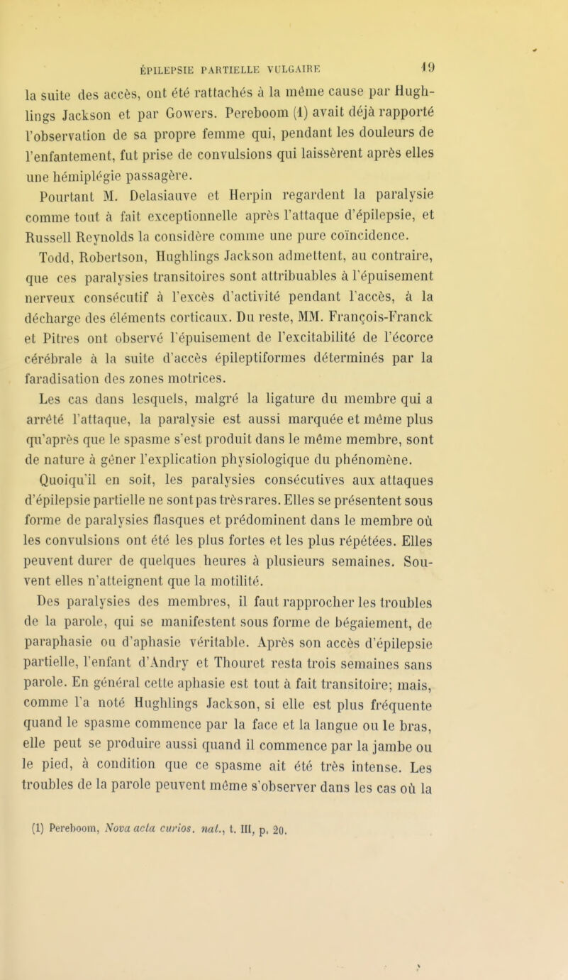 la suite des accès, ont été rattachés à la même cause par Hugh- lings Jackson et par Gowers. Pereboom (1) avait déjà rapporté l'observation de sa propre femme qui, pendant les douleurs de l'enfantement, fut prise de convulsions qui laissèrent après elles une hémiplégie passagère. Pourtant M. Delasiauve et Herpin regardent la paralysie comme tout à fait exceptionnelle après l'attaque d'épilepsie, et Russell Reynolds la considère comme une pure coïncidence. Todd, Robertson, Hughlings Jackson admettent, au contraire, que ces paralysies transitoires sont attribuables à l'épuisement nerveux consécutif à l'excès d'activité pendant l'accès, à la décharge des éléments corticaux. Du reste, MM. François-Franck et Pitres ont observé l'épuisement de l'excitabilité de l'écorce cérébrale à la suite d'accès épileptiformes déterminés par la faradisation des zones motrices. Les cas dans lesquels, malgré la ligature du membre qui a arrêté l'attaque, la paralysie est aussi marquée et même plus qu'après que le spasme s'est produit dans le môme membre, sont de nature à gêner l'explication physiologique du phénomène. Quoiqu'il en soit, les paralysies consécutives aux attaques d'épilepsie partielle ne sontpastrèsrares. Elles se présentent sous forme de paralysies flasques et prédominent dans le membre où les convulsions ont été les plus fortes et les plus répétées. Elles peuvent durer de quelques heures à plusieurs semaines. Sou- vent elles n'atteignent que la motilité. Des paralysies des membres, il faut rapprocher les troubles de la parole, qui se manifestent sous forme de bégaiement, de paraphasie ou d'aphasie véritable. Après son accès d'épilepsie partielle, l'enfant d'Andry et Thouret resta trois semaines sans parole. En général cette aphasie est tout à fait transitoire; mais, comme l'a noté Hughlings Jackson, si elle est plus fréquente quand le spasme commence par la face et la langue ou le bras, elle peut se produire aussi quand il commence par la jambe ou le pied, à condition que ce spasme ait été très intense. Les troubles de la parole peuvent môme s'observer dans les cas où la (1) Pereboom, Nova acta curios. ml., t. III, p. 20.