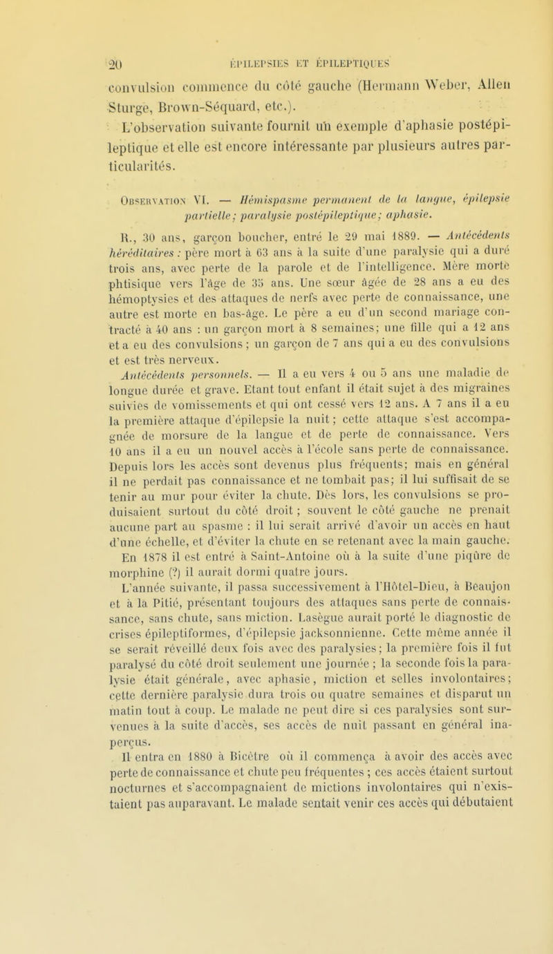 convulsion eoinmence du coté gauche (Honnann Weber, Allen Sturge, Brown-Séquard, etc.)- L'observation suivante fournit un exemple d'aphasie postépi- leplique et elle est encore intéressante par plusieurs autres par- ticularités. Obsekvation VI. — Hémispasme permannil de Ui laïu/ite, êpilepsie partielle; paralysie poslépilepti(jHe; aphasie. H., 30 ans, garçon boucher, entré le 29 mai 1889. — Anlêcèdenls héréditaires : père mort à 63 ans à la suite d'une paralysie qui a duré trois ans, avec perte de la parole et de rintelligencc. Mère morte phtisique vers Tàge de 3o ans. Une sœur âgée de 28 ans a eu des hémoptysies et des attaques de nerfs avec perte de connaissance, une autre est morte en bas-âge. Le père a eu d'un second mariage con- tracté à 40 ans : un garçon mort à 8 semaines; une tille qui a 12 ans et a eu des convulsions ; un garçon de 7 ans qui a eu des convulsions et est très nerveux. Antécédents personnels. — 11 a eu vers 4 ou 5 ans une maladie de longue durée et grave. Etant tout enfant il était sujet à des migraines suivies de vomissements et qui ont cessé vers 12 ans. A 7 ans il a eu la première attaque d'épilepsie la nuit ; cette attaque s'est accompa- gnée de morsure de la langue et de perte de connaissance. Vers 10 ans il a eu un nouvel accès à l'école sans perte de connaissance. Depuis lors les accès sont devenus plus fréquents; mais en général 11 ne perdait pas connaissance et ne tombait pas; il lui suffisait de se tenir au mur pour éviter la chute. Dès lors, les convulsions se pro- duisaient surtout du côté droit ; souvent le côté gauche ne prenait aucune part au spasme : il lui serait arrivé davoir un accès en haut d'une échelle, et d'éviter la chute en se retenant avec la main gauche. En 1878 il est entré à Saint-Antoine où à la suite d'une piqûre de morphine (?) il aurait dormi quatre jours. L'année suivante, il passa successivement à l'Hôtel-Dieu, à Beaujon et à la Pitié, présentant toujours des attaques sans perte de connais- sance, sans chute, sans miction. Lasègue aurait porté le diagnostic de crises épileptiformes, d'épilepsie jacksonnienne. Cette même année il se serait réveillé deux fois avec des paralysies; la première fois il fut paralysé du côté droit seulement une journée ; la seconde fois la para- lysie était générale, avec aphasie, miction et selles involontaires ; cette dernière paralysie dura trois ou quatre semaines et disparut un matin tout à coup. Le malade ne peut dire si ces paralysies sont sur- venues à la suite d'accès, ses accès de nuit passant en général ina- perçus. Il entra en 1880 à Bicètre où il commença à avoir des accès avec perte de connaissance et chute peu fréquentes ; ces accès étaient surtout nocturnes et s'accompagnaient de mictions involontaires qui n'exis- taient pas auparavant. Le malade sentait venir ces accès qui débutaient