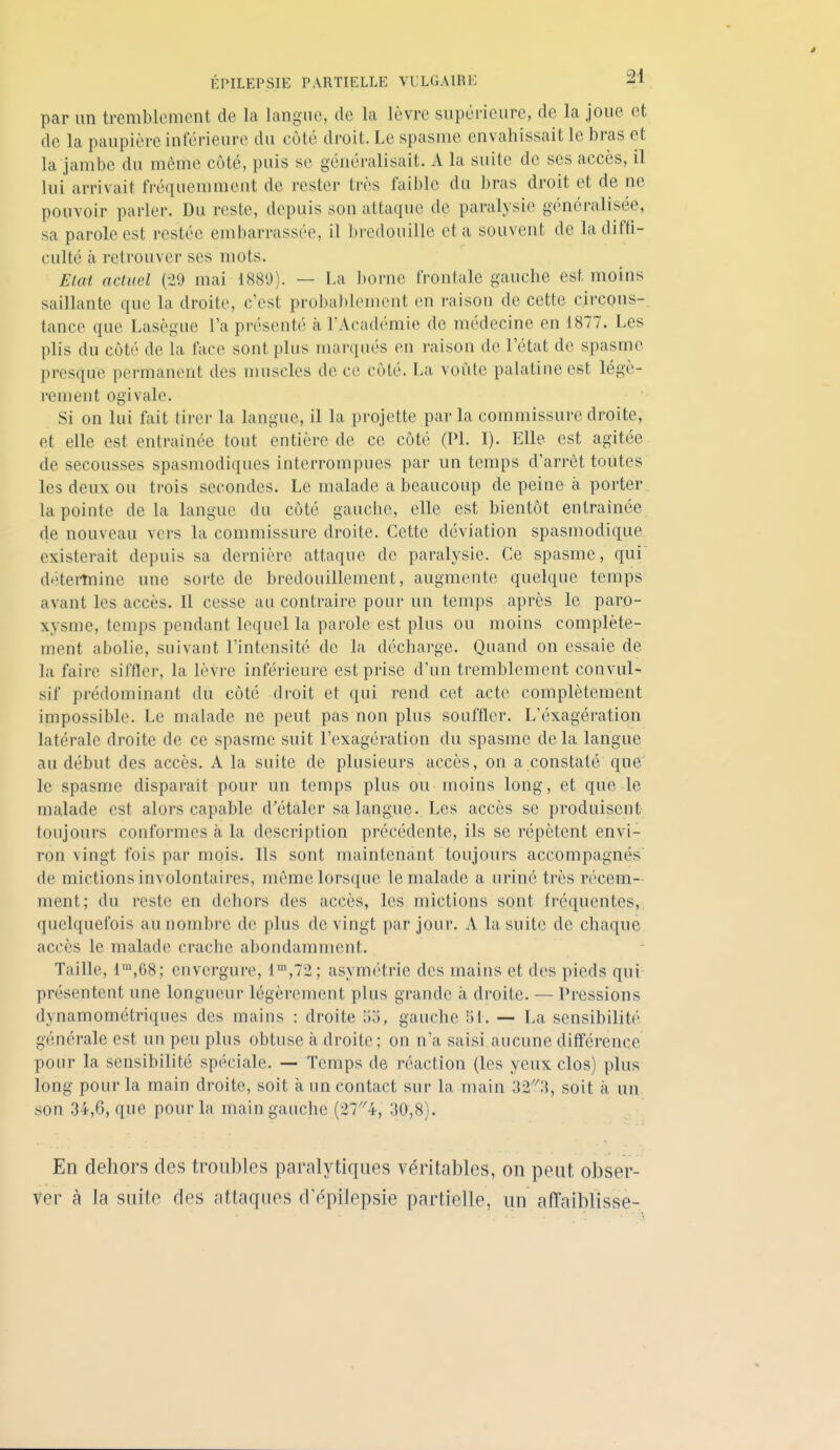 par un tremblement de la langue, de la lèvre supérieure, de la joue et de la paupière inférieure du côté droit. Le spasme envahissait le bras et la jambe du même coté, puis se généralisait. A la suite de ses accès, il lui arrivait fréquemment de rester très faible du bras droit et de ne pouvoir parler. Du reste, depuis son attaque de paralysie généralisée, sa parole est restée embarrassée, il bredouille et a souvent de la diffi- culté à retrouver ses mots. ElcU actuel (29 mai 1889). — La borne frontale gauche est moins saillante que la droite, c'est probablement en raison de cette circons- tance que Lasègue l'a présenté à l'Académie de médecine en 1877. Les plis du coté de la face sont plus marqués en raison de l'état de spasme presque permanent des muscles de ce coté. La voûte palatine est légè- rement ogivale. Si on lui fait tirer la langue, il la projette parla commissure droite, et elle est entraînée tout entière de ce côté (Pl. I). Elle est agitée de secousses spasmodiques interrompues par un temps d'arrêt toutes les deux ou trois secondes. Le malade a beaucoup de peine à porter, la pointe de la langue du côté gauche, elle est bientôt entraînée, de nouveau vers la commissure droite. Cette déviation spasmodique existerait depuis sa dernière attaque de paralysie. Ce spasme, qui' détei-tnine une sorte de bredouillement, augmente quelque temps avant les accès. Il cesse au contraire pour un temps après le paro- xysme, temps pendant lequel la parole est plus ou moins complète- ment abolie, suivant l'intensité de la décharge. Quand on essaie de la faire siffler, la lèvre inférieure est prise d'un tremblement convul- sif prédominant du côté droit et qui rend cet acte complètement impossible. Le malade ne peut pas non plus souffler. L'éxagération latérale droite de ce spasme suit l'exagération du spasme de la langue au début des accès. A la suite de plusieurs accès, on a constaté que' le spasme disparait pour un temps plus ou moins long, et que le malade est alors capable d'étaler sa langue. Les accès se produisent toujours conformes à la description précédente, ils se répètent envi- ron vingt fois par mois. Ils sont maintenant toujours accompagnés de mictions involontaires, même lorsque le malade a uriné très récem- ment; du reste en dehors des accès, les mictions sont fréquentes, quelquefois au nombre de plus de vingt par jour. A la suite de chaque accès le malade crache abondamment. Taille, 1™,68; envergure, 1™,72; asymétrie des mains et des pieds qui présentent une longueur légèrement plus grande à droite. — Pressions dynamométriques des mains : droite 55, gauche 5t. — La sensibilité générale est un peu plus obtuse à droite; on n'a saisi aucune différence pour la sensibilité spéciale. — Temps de réaction (les yeux clos) plus long pour la main droite, soit à un contact sur la nuain 32^^3, soit à un son 34,6, que pour la main gauche (27'^4, 30,8). En dehors des troubles paralytiques véritables, on peut obser- ver à la suite des attaques d'épilepsie partielle, un affaiblisse-